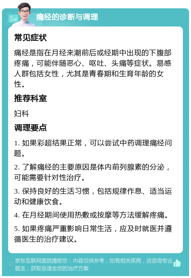 痛经的诊断与调理 常见症状 痛经是指在月经来潮前后或经期中出现的下腹部疼痛，可能伴随恶心、呕吐、头痛等症状。易感人群包括女性，尤其是青春期和生育年龄的女性。 推荐科室 妇科 调理要点 1. 如果彩超结果正常，可以尝试中药调理痛经问题。 2. 了解痛经的主要原因是体内前列腺素的分泌，可能需要针对性治疗。 3. 保持良好的生活习惯，包括规律作息、适当运动和健康饮食。 4. 在月经期间使用热敷或按摩等方法缓解疼痛。 5. 如果疼痛严重影响日常生活，应及时就医并遵循医生的治疗建议。