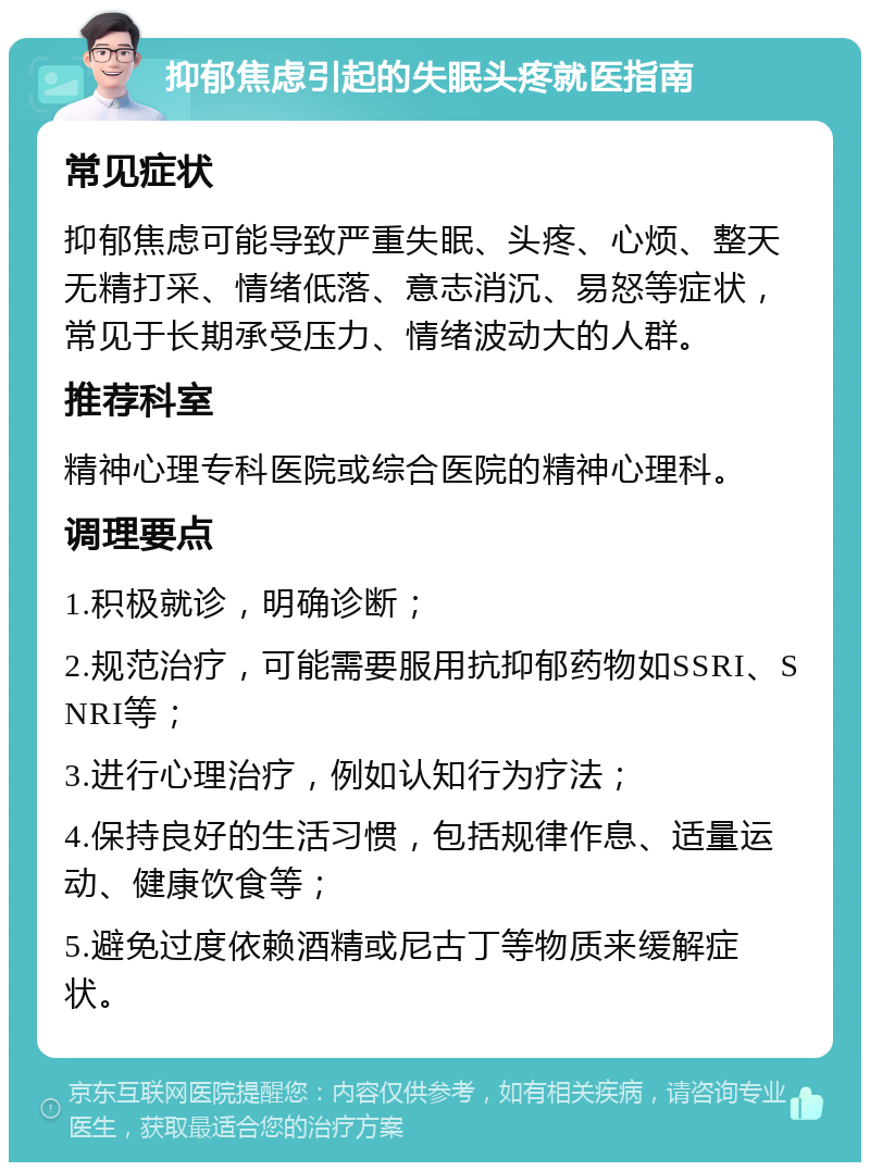 抑郁焦虑引起的失眠头疼就医指南 常见症状 抑郁焦虑可能导致严重失眠、头疼、心烦、整天无精打采、情绪低落、意志消沉、易怒等症状，常见于长期承受压力、情绪波动大的人群。 推荐科室 精神心理专科医院或综合医院的精神心理科。 调理要点 1.积极就诊，明确诊断； 2.规范治疗，可能需要服用抗抑郁药物如SSRI、SNRI等； 3.进行心理治疗，例如认知行为疗法； 4.保持良好的生活习惯，包括规律作息、适量运动、健康饮食等； 5.避免过度依赖酒精或尼古丁等物质来缓解症状。