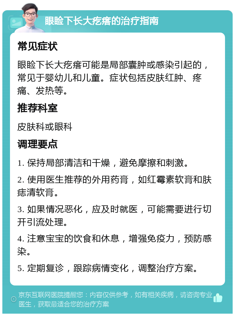 眼睑下长大疙瘩的治疗指南 常见症状 眼睑下长大疙瘩可能是局部囊肿或感染引起的，常见于婴幼儿和儿童。症状包括皮肤红肿、疼痛、发热等。 推荐科室 皮肤科或眼科 调理要点 1. 保持局部清洁和干燥，避免摩擦和刺激。 2. 使用医生推荐的外用药膏，如红霉素软膏和肤痣清软膏。 3. 如果情况恶化，应及时就医，可能需要进行切开引流处理。 4. 注意宝宝的饮食和休息，增强免疫力，预防感染。 5. 定期复诊，跟踪病情变化，调整治疗方案。