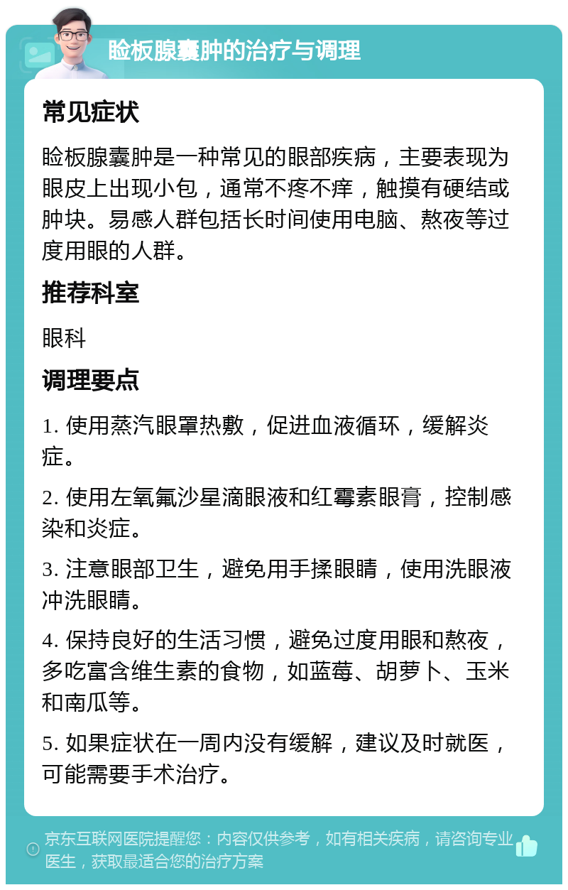 睑板腺囊肿的治疗与调理 常见症状 睑板腺囊肿是一种常见的眼部疾病，主要表现为眼皮上出现小包，通常不疼不痒，触摸有硬结或肿块。易感人群包括长时间使用电脑、熬夜等过度用眼的人群。 推荐科室 眼科 调理要点 1. 使用蒸汽眼罩热敷，促进血液循环，缓解炎症。 2. 使用左氧氟沙星滴眼液和红霉素眼膏，控制感染和炎症。 3. 注意眼部卫生，避免用手揉眼睛，使用洗眼液冲洗眼睛。 4. 保持良好的生活习惯，避免过度用眼和熬夜，多吃富含维生素的食物，如蓝莓、胡萝卜、玉米和南瓜等。 5. 如果症状在一周内没有缓解，建议及时就医，可能需要手术治疗。