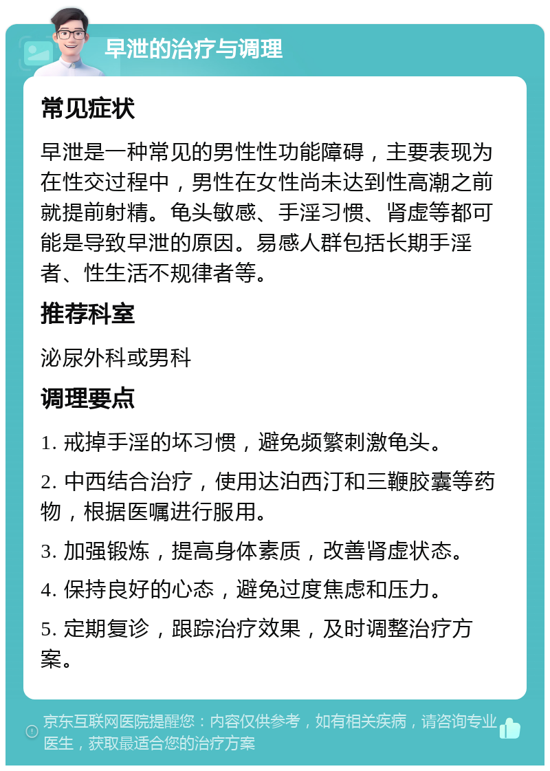 早泄的治疗与调理 常见症状 早泄是一种常见的男性性功能障碍，主要表现为在性交过程中，男性在女性尚未达到性高潮之前就提前射精。龟头敏感、手淫习惯、肾虚等都可能是导致早泄的原因。易感人群包括长期手淫者、性生活不规律者等。 推荐科室 泌尿外科或男科 调理要点 1. 戒掉手淫的坏习惯，避免频繁刺激龟头。 2. 中西结合治疗，使用达泊西汀和三鞭胶囊等药物，根据医嘱进行服用。 3. 加强锻炼，提高身体素质，改善肾虚状态。 4. 保持良好的心态，避免过度焦虑和压力。 5. 定期复诊，跟踪治疗效果，及时调整治疗方案。