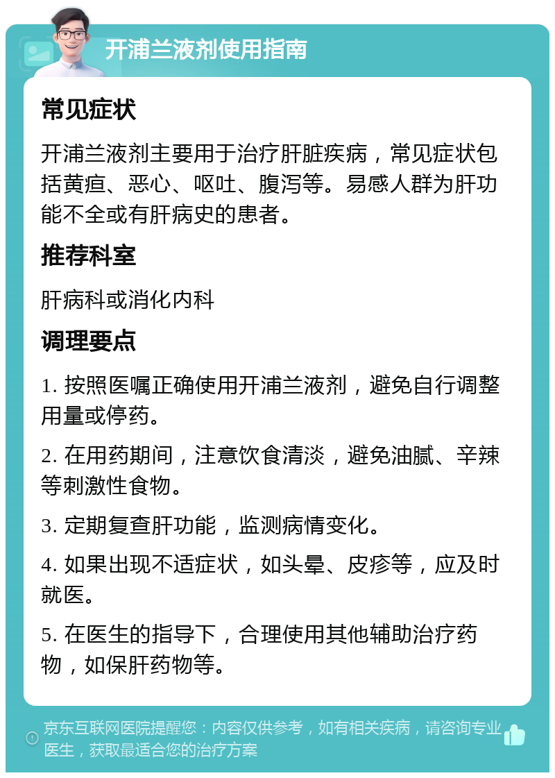 开浦兰液剂使用指南 常见症状 开浦兰液剂主要用于治疗肝脏疾病，常见症状包括黄疸、恶心、呕吐、腹泻等。易感人群为肝功能不全或有肝病史的患者。 推荐科室 肝病科或消化内科 调理要点 1. 按照医嘱正确使用开浦兰液剂，避免自行调整用量或停药。 2. 在用药期间，注意饮食清淡，避免油腻、辛辣等刺激性食物。 3. 定期复查肝功能，监测病情变化。 4. 如果出现不适症状，如头晕、皮疹等，应及时就医。 5. 在医生的指导下，合理使用其他辅助治疗药物，如保肝药物等。