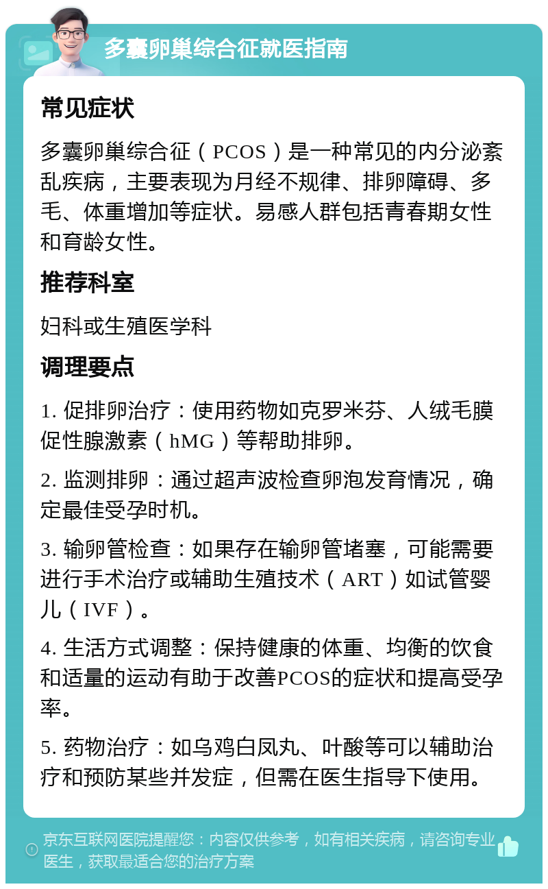 多囊卵巢综合征就医指南 常见症状 多囊卵巢综合征（PCOS）是一种常见的内分泌紊乱疾病，主要表现为月经不规律、排卵障碍、多毛、体重增加等症状。易感人群包括青春期女性和育龄女性。 推荐科室 妇科或生殖医学科 调理要点 1. 促排卵治疗：使用药物如克罗米芬、人绒毛膜促性腺激素（hMG）等帮助排卵。 2. 监测排卵：通过超声波检查卵泡发育情况，确定最佳受孕时机。 3. 输卵管检查：如果存在输卵管堵塞，可能需要进行手术治疗或辅助生殖技术（ART）如试管婴儿（IVF）。 4. 生活方式调整：保持健康的体重、均衡的饮食和适量的运动有助于改善PCOS的症状和提高受孕率。 5. 药物治疗：如乌鸡白凤丸、叶酸等可以辅助治疗和预防某些并发症，但需在医生指导下使用。