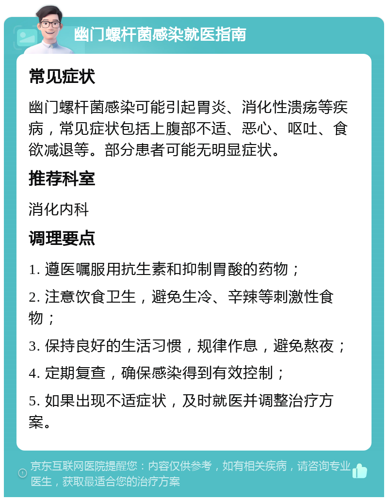 幽门螺杆菌感染就医指南 常见症状 幽门螺杆菌感染可能引起胃炎、消化性溃疡等疾病，常见症状包括上腹部不适、恶心、呕吐、食欲减退等。部分患者可能无明显症状。 推荐科室 消化内科 调理要点 1. 遵医嘱服用抗生素和抑制胃酸的药物； 2. 注意饮食卫生，避免生冷、辛辣等刺激性食物； 3. 保持良好的生活习惯，规律作息，避免熬夜； 4. 定期复查，确保感染得到有效控制； 5. 如果出现不适症状，及时就医并调整治疗方案。