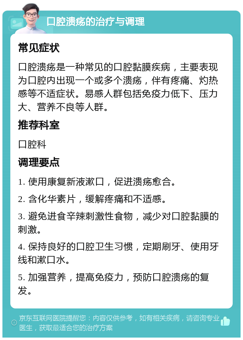 口腔溃疡的治疗与调理 常见症状 口腔溃疡是一种常见的口腔黏膜疾病，主要表现为口腔内出现一个或多个溃疡，伴有疼痛、灼热感等不适症状。易感人群包括免疫力低下、压力大、营养不良等人群。 推荐科室 口腔科 调理要点 1. 使用康复新液漱口，促进溃疡愈合。 2. 含化华素片，缓解疼痛和不适感。 3. 避免进食辛辣刺激性食物，减少对口腔黏膜的刺激。 4. 保持良好的口腔卫生习惯，定期刷牙、使用牙线和漱口水。 5. 加强营养，提高免疫力，预防口腔溃疡的复发。