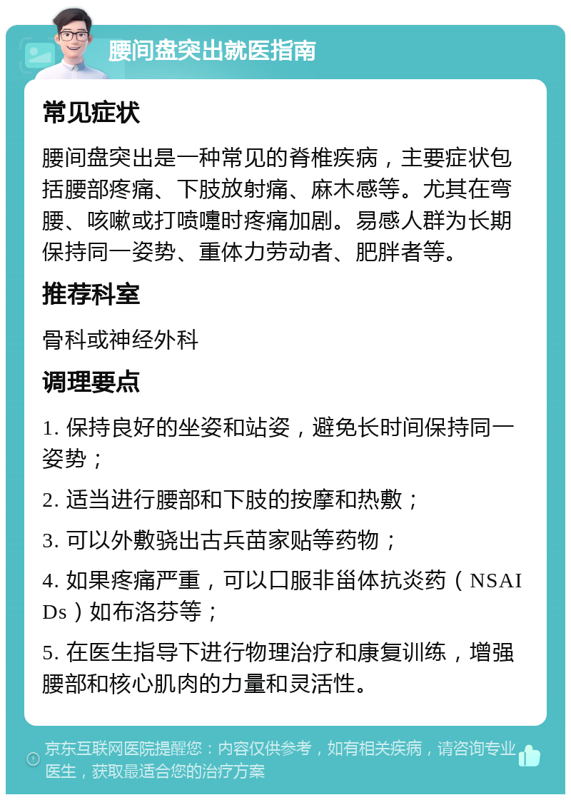 腰间盘突出就医指南 常见症状 腰间盘突出是一种常见的脊椎疾病，主要症状包括腰部疼痛、下肢放射痛、麻木感等。尤其在弯腰、咳嗽或打喷嚏时疼痛加剧。易感人群为长期保持同一姿势、重体力劳动者、肥胖者等。 推荐科室 骨科或神经外科 调理要点 1. 保持良好的坐姿和站姿，避免长时间保持同一姿势； 2. 适当进行腰部和下肢的按摩和热敷； 3. 可以外敷骁出古兵苗家贴等药物； 4. 如果疼痛严重，可以口服非甾体抗炎药（NSAIDs）如布洛芬等； 5. 在医生指导下进行物理治疗和康复训练，增强腰部和核心肌肉的力量和灵活性。