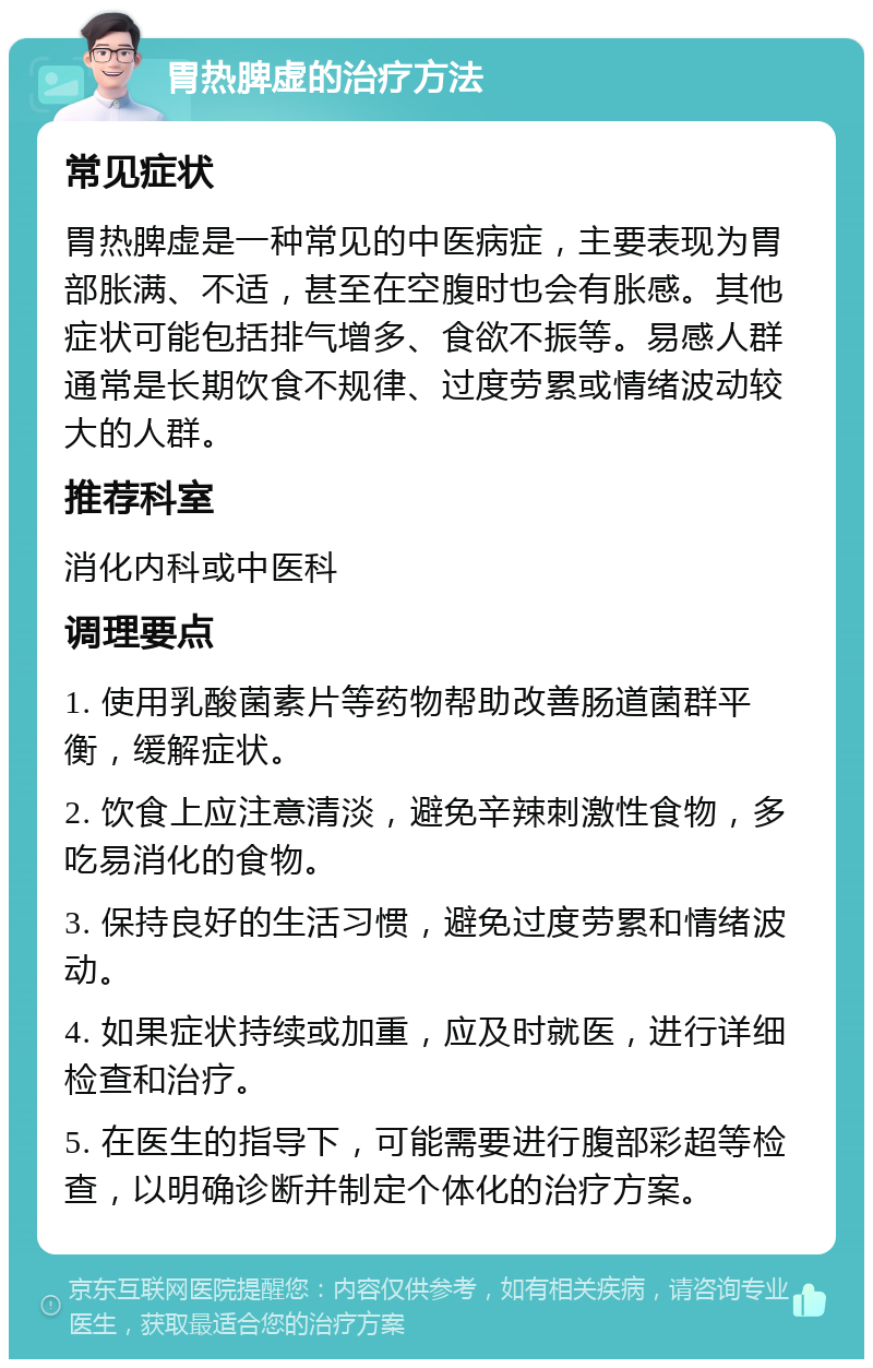 胃热脾虚的治疗方法 常见症状 胃热脾虚是一种常见的中医病症，主要表现为胃部胀满、不适，甚至在空腹时也会有胀感。其他症状可能包括排气增多、食欲不振等。易感人群通常是长期饮食不规律、过度劳累或情绪波动较大的人群。 推荐科室 消化内科或中医科 调理要点 1. 使用乳酸菌素片等药物帮助改善肠道菌群平衡，缓解症状。 2. 饮食上应注意清淡，避免辛辣刺激性食物，多吃易消化的食物。 3. 保持良好的生活习惯，避免过度劳累和情绪波动。 4. 如果症状持续或加重，应及时就医，进行详细检查和治疗。 5. 在医生的指导下，可能需要进行腹部彩超等检查，以明确诊断并制定个体化的治疗方案。