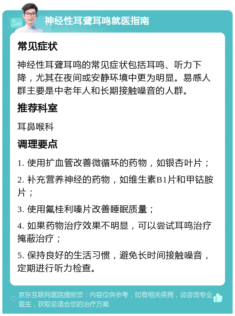 神经性耳聋耳鸣就医指南 常见症状 神经性耳聋耳鸣的常见症状包括耳鸣、听力下降，尤其在夜间或安静环境中更为明显。易感人群主要是中老年人和长期接触噪音的人群。 推荐科室 耳鼻喉科 调理要点 1. 使用扩血管改善微循环的药物，如银杏叶片； 2. 补充营养神经的药物，如维生素B1片和甲钴胺片； 3. 使用氟桂利嗪片改善睡眠质量； 4. 如果药物治疗效果不明显，可以尝试耳鸣治疗掩蔽治疗； 5. 保持良好的生活习惯，避免长时间接触噪音，定期进行听力检查。