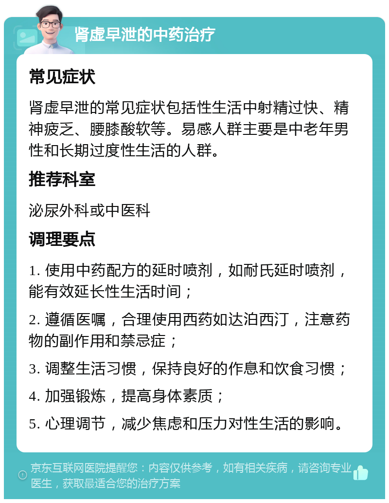 肾虚早泄的中药治疗 常见症状 肾虚早泄的常见症状包括性生活中射精过快、精神疲乏、腰膝酸软等。易感人群主要是中老年男性和长期过度性生活的人群。 推荐科室 泌尿外科或中医科 调理要点 1. 使用中药配方的延时喷剂，如耐氏延时喷剂，能有效延长性生活时间； 2. 遵循医嘱，合理使用西药如达泊西汀，注意药物的副作用和禁忌症； 3. 调整生活习惯，保持良好的作息和饮食习惯； 4. 加强锻炼，提高身体素质； 5. 心理调节，减少焦虑和压力对性生活的影响。