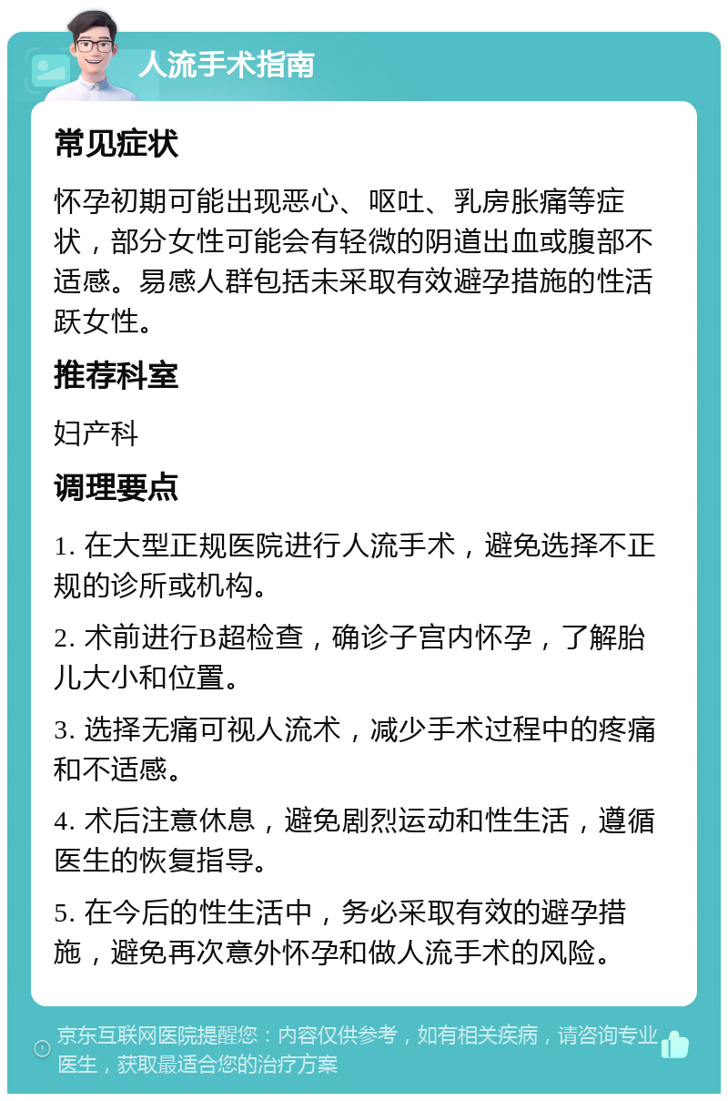 人流手术指南 常见症状 怀孕初期可能出现恶心、呕吐、乳房胀痛等症状，部分女性可能会有轻微的阴道出血或腹部不适感。易感人群包括未采取有效避孕措施的性活跃女性。 推荐科室 妇产科 调理要点 1. 在大型正规医院进行人流手术，避免选择不正规的诊所或机构。 2. 术前进行B超检查，确诊子宫内怀孕，了解胎儿大小和位置。 3. 选择无痛可视人流术，减少手术过程中的疼痛和不适感。 4. 术后注意休息，避免剧烈运动和性生活，遵循医生的恢复指导。 5. 在今后的性生活中，务必采取有效的避孕措施，避免再次意外怀孕和做人流手术的风险。