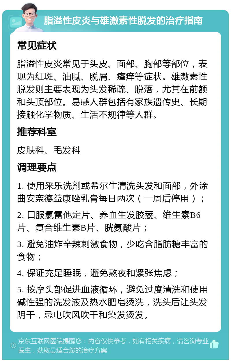 脂溢性皮炎与雄激素性脱发的治疗指南 常见症状 脂溢性皮炎常见于头皮、面部、胸部等部位，表现为红斑、油腻、脱屑、瘙痒等症状。雄激素性脱发则主要表现为头发稀疏、脱落，尤其在前额和头顶部位。易感人群包括有家族遗传史、长期接触化学物质、生活不规律等人群。 推荐科室 皮肤科、毛发科 调理要点 1. 使用采乐洗剂或希尔生清洗头发和面部，外涂曲安奈德益康唑乳膏每日两次（一周后停用）； 2. 口服氯雷他定片、养血生发胶囊、维生素B6片、复合维生素B片、胱氨酸片； 3. 避免油炸辛辣刺激食物，少吃含脂肪糖丰富的食物； 4. 保证充足睡眠，避免熬夜和紧张焦虑； 5. 按摩头部促进血液循环，避免过度清洗和使用碱性强的洗发液及热水肥皂烫洗，洗头后让头发阴干，忌电吹风吹干和染发烫发。