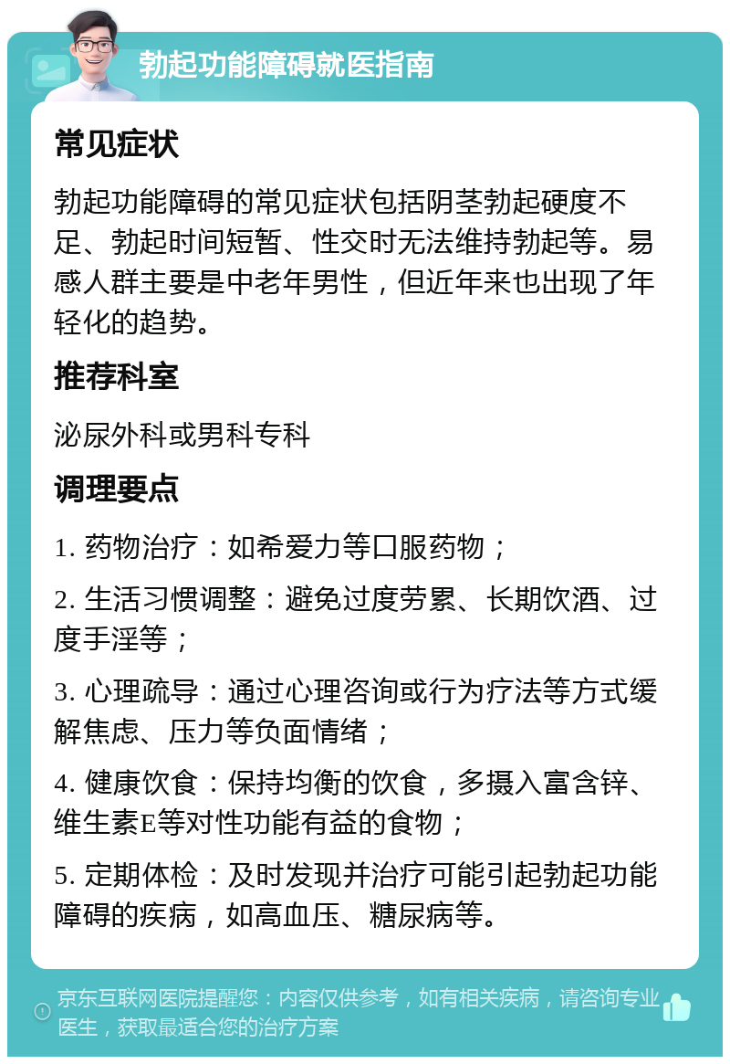 勃起功能障碍就医指南 常见症状 勃起功能障碍的常见症状包括阴茎勃起硬度不足、勃起时间短暂、性交时无法维持勃起等。易感人群主要是中老年男性，但近年来也出现了年轻化的趋势。 推荐科室 泌尿外科或男科专科 调理要点 1. 药物治疗：如希爱力等口服药物； 2. 生活习惯调整：避免过度劳累、长期饮酒、过度手淫等； 3. 心理疏导：通过心理咨询或行为疗法等方式缓解焦虑、压力等负面情绪； 4. 健康饮食：保持均衡的饮食，多摄入富含锌、维生素E等对性功能有益的食物； 5. 定期体检：及时发现并治疗可能引起勃起功能障碍的疾病，如高血压、糖尿病等。