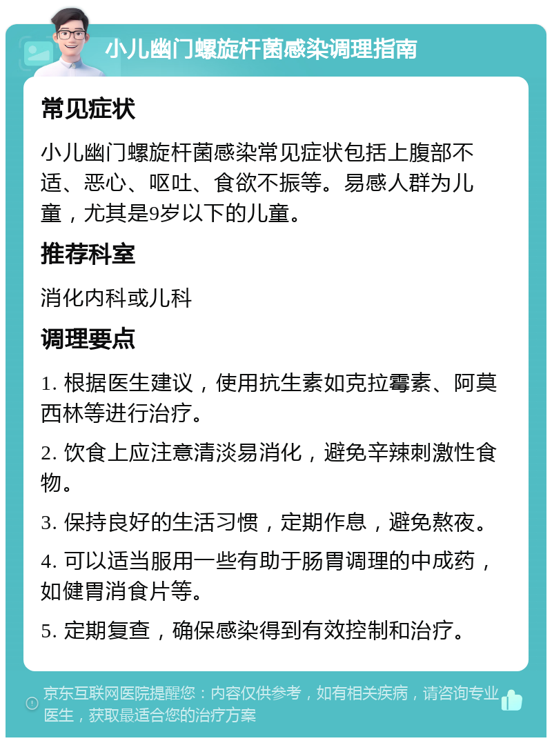 小儿幽门螺旋杆菌感染调理指南 常见症状 小儿幽门螺旋杆菌感染常见症状包括上腹部不适、恶心、呕吐、食欲不振等。易感人群为儿童，尤其是9岁以下的儿童。 推荐科室 消化内科或儿科 调理要点 1. 根据医生建议，使用抗生素如克拉霉素、阿莫西林等进行治疗。 2. 饮食上应注意清淡易消化，避免辛辣刺激性食物。 3. 保持良好的生活习惯，定期作息，避免熬夜。 4. 可以适当服用一些有助于肠胃调理的中成药，如健胃消食片等。 5. 定期复查，确保感染得到有效控制和治疗。