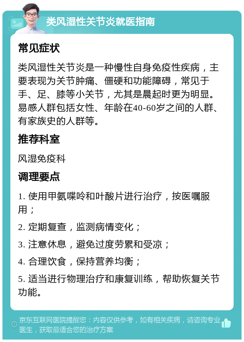 类风湿性关节炎就医指南 常见症状 类风湿性关节炎是一种慢性自身免疫性疾病，主要表现为关节肿痛、僵硬和功能障碍，常见于手、足、膝等小关节，尤其是晨起时更为明显。易感人群包括女性、年龄在40-60岁之间的人群、有家族史的人群等。 推荐科室 风湿免疫科 调理要点 1. 使用甲氨喋呤和叶酸片进行治疗，按医嘱服用； 2. 定期复查，监测病情变化； 3. 注意休息，避免过度劳累和受凉； 4. 合理饮食，保持营养均衡； 5. 适当进行物理治疗和康复训练，帮助恢复关节功能。