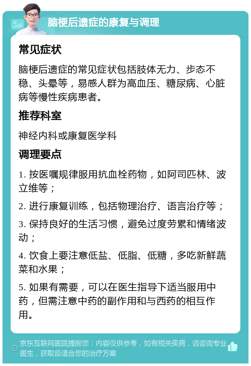 脑梗后遗症的康复与调理 常见症状 脑梗后遗症的常见症状包括肢体无力、步态不稳、头晕等，易感人群为高血压、糖尿病、心脏病等慢性疾病患者。 推荐科室 神经内科或康复医学科 调理要点 1. 按医嘱规律服用抗血栓药物，如阿司匹林、波立维等； 2. 进行康复训练，包括物理治疗、语言治疗等； 3. 保持良好的生活习惯，避免过度劳累和情绪波动； 4. 饮食上要注意低盐、低脂、低糖，多吃新鲜蔬菜和水果； 5. 如果有需要，可以在医生指导下适当服用中药，但需注意中药的副作用和与西药的相互作用。