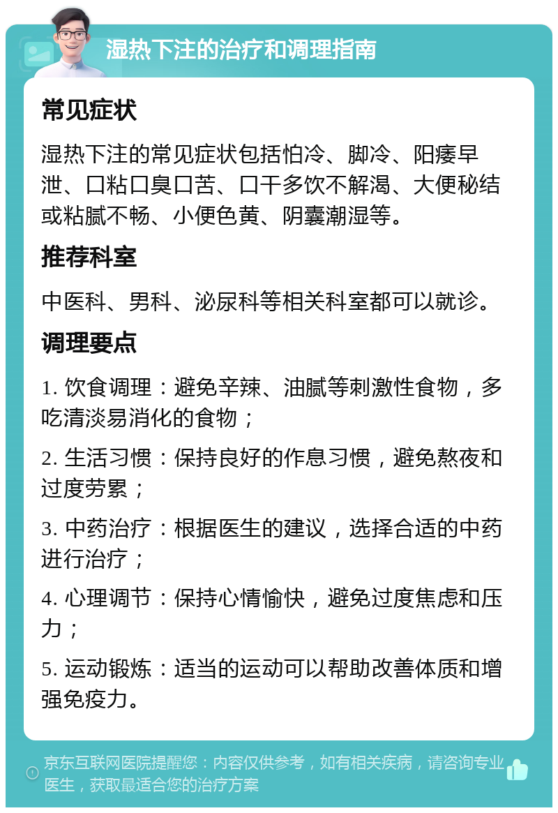 湿热下注的治疗和调理指南 常见症状 湿热下注的常见症状包括怕冷、脚冷、阳痿早泄、口粘口臭口苦、口干多饮不解渴、大便秘结或粘腻不畅、小便色黄、阴囊潮湿等。 推荐科室 中医科、男科、泌尿科等相关科室都可以就诊。 调理要点 1. 饮食调理：避免辛辣、油腻等刺激性食物，多吃清淡易消化的食物； 2. 生活习惯：保持良好的作息习惯，避免熬夜和过度劳累； 3. 中药治疗：根据医生的建议，选择合适的中药进行治疗； 4. 心理调节：保持心情愉快，避免过度焦虑和压力； 5. 运动锻炼：适当的运动可以帮助改善体质和增强免疫力。