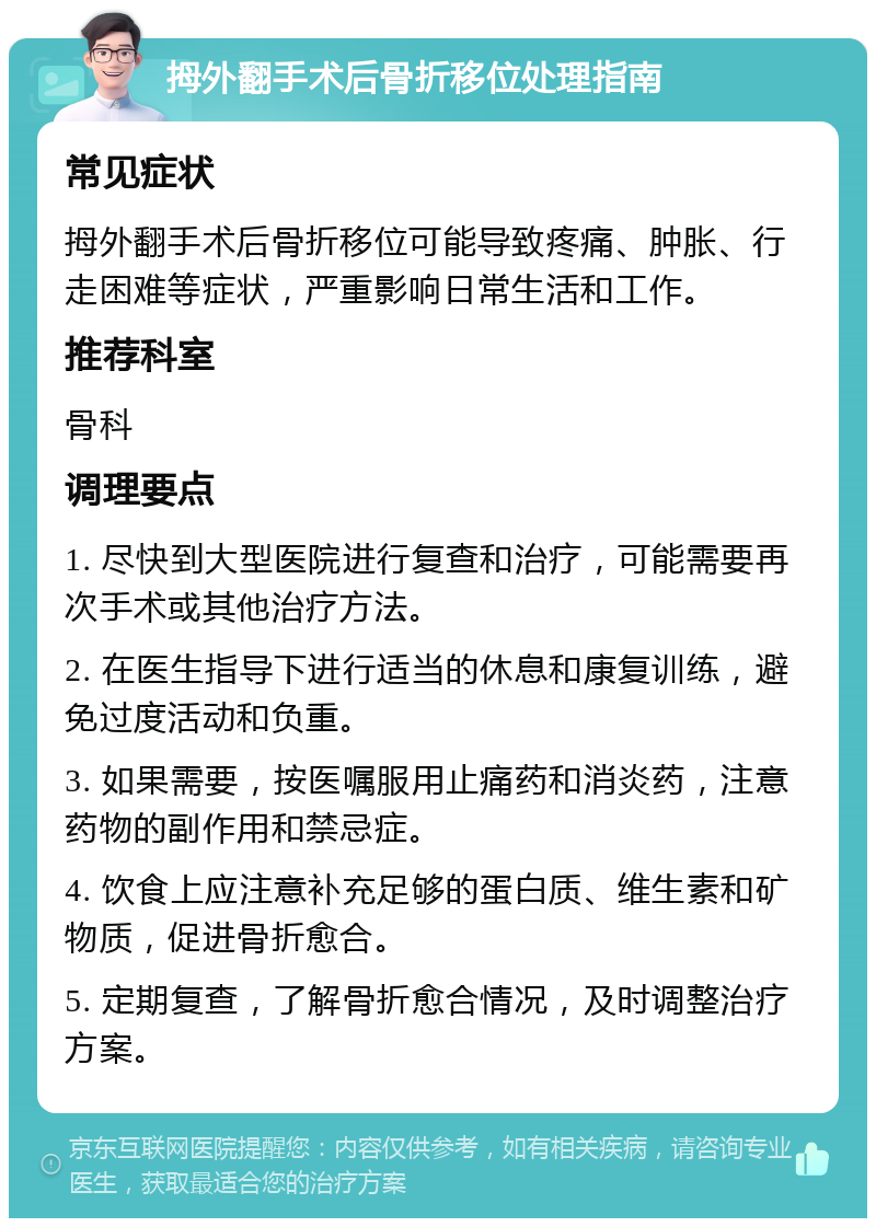 拇外翻手术后骨折移位处理指南 常见症状 拇外翻手术后骨折移位可能导致疼痛、肿胀、行走困难等症状，严重影响日常生活和工作。 推荐科室 骨科 调理要点 1. 尽快到大型医院进行复查和治疗，可能需要再次手术或其他治疗方法。 2. 在医生指导下进行适当的休息和康复训练，避免过度活动和负重。 3. 如果需要，按医嘱服用止痛药和消炎药，注意药物的副作用和禁忌症。 4. 饮食上应注意补充足够的蛋白质、维生素和矿物质，促进骨折愈合。 5. 定期复查，了解骨折愈合情况，及时调整治疗方案。