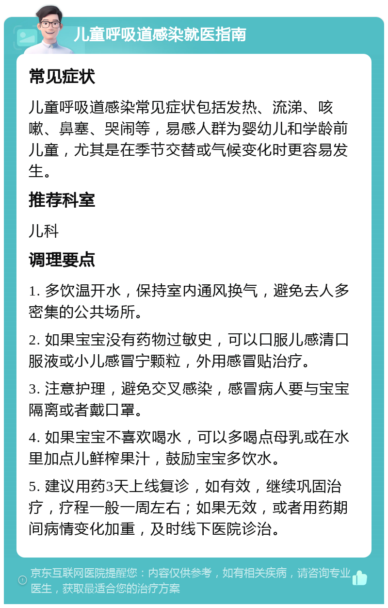 儿童呼吸道感染就医指南 常见症状 儿童呼吸道感染常见症状包括发热、流涕、咳嗽、鼻塞、哭闹等，易感人群为婴幼儿和学龄前儿童，尤其是在季节交替或气候变化时更容易发生。 推荐科室 儿科 调理要点 1. 多饮温开水，保持室内通风换气，避免去人多密集的公共场所。 2. 如果宝宝没有药物过敏史，可以口服儿感清口服液或小儿感冒宁颗粒，外用感冒贴治疗。 3. 注意护理，避免交叉感染，感冒病人要与宝宝隔离或者戴口罩。 4. 如果宝宝不喜欢喝水，可以多喝点母乳或在水里加点儿鲜榨果汁，鼓励宝宝多饮水。 5. 建议用药3天上线复诊，如有效，继续巩固治疗，疗程一般一周左右；如果无效，或者用药期间病情变化加重，及时线下医院诊治。