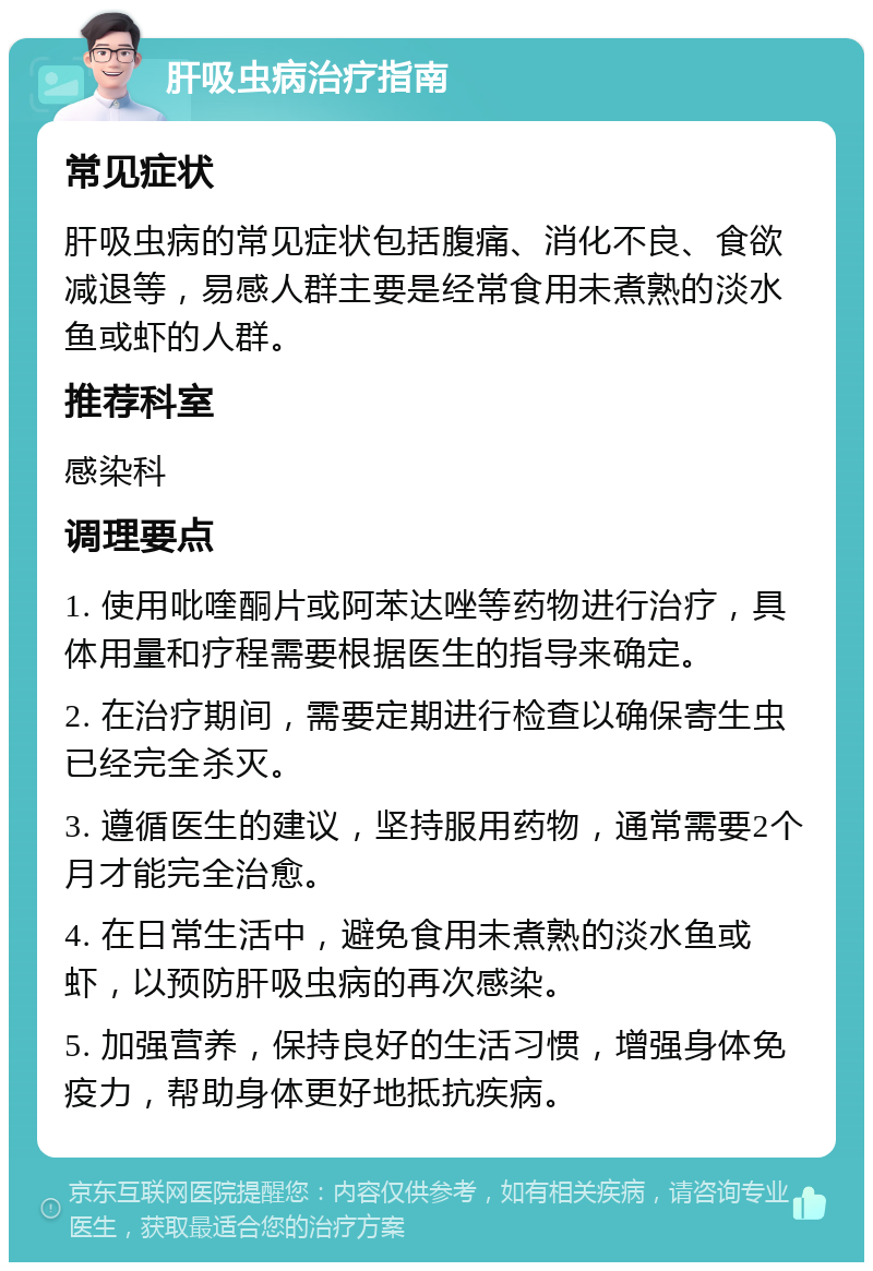 肝吸虫病治疗指南 常见症状 肝吸虫病的常见症状包括腹痛、消化不良、食欲减退等，易感人群主要是经常食用未煮熟的淡水鱼或虾的人群。 推荐科室 感染科 调理要点 1. 使用吡喹酮片或阿苯达唑等药物进行治疗，具体用量和疗程需要根据医生的指导来确定。 2. 在治疗期间，需要定期进行检查以确保寄生虫已经完全杀灭。 3. 遵循医生的建议，坚持服用药物，通常需要2个月才能完全治愈。 4. 在日常生活中，避免食用未煮熟的淡水鱼或虾，以预防肝吸虫病的再次感染。 5. 加强营养，保持良好的生活习惯，增强身体免疫力，帮助身体更好地抵抗疾病。