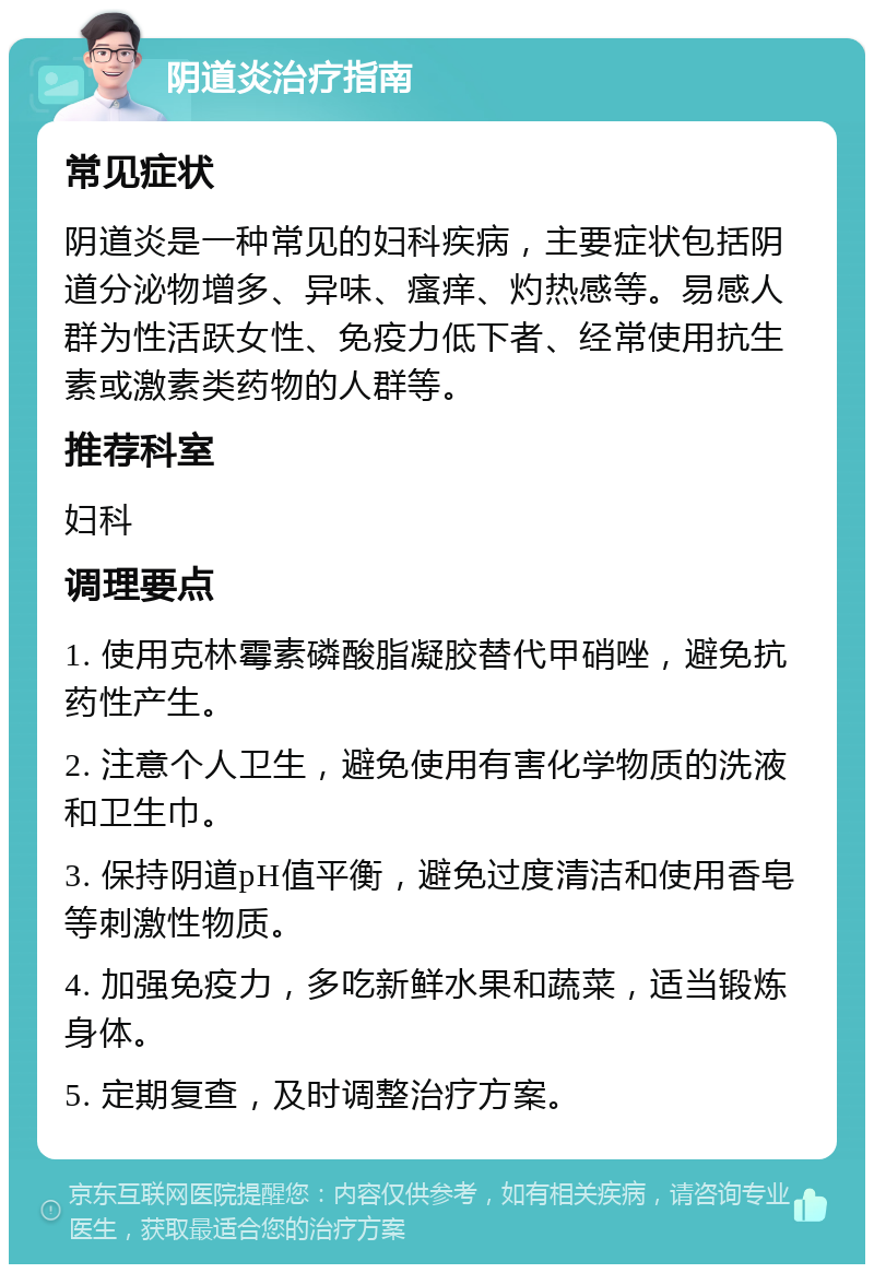 阴道炎治疗指南 常见症状 阴道炎是一种常见的妇科疾病，主要症状包括阴道分泌物增多、异味、瘙痒、灼热感等。易感人群为性活跃女性、免疫力低下者、经常使用抗生素或激素类药物的人群等。 推荐科室 妇科 调理要点 1. 使用克林霉素磷酸脂凝胶替代甲硝唑，避免抗药性产生。 2. 注意个人卫生，避免使用有害化学物质的洗液和卫生巾。 3. 保持阴道pH值平衡，避免过度清洁和使用香皂等刺激性物质。 4. 加强免疫力，多吃新鲜水果和蔬菜，适当锻炼身体。 5. 定期复查，及时调整治疗方案。