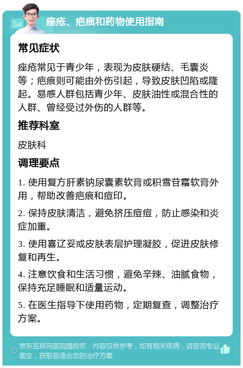 痤疮、疤痕和药物使用指南 常见症状 痤疮常见于青少年，表现为皮肤硬结、毛囊炎等；疤痕则可能由外伤引起，导致皮肤凹陷或隆起。易感人群包括青少年、皮肤油性或混合性的人群、曾经受过外伤的人群等。 推荐科室 皮肤科 调理要点 1. 使用复方肝素钠尿囊素软膏或积雪苷霜软膏外用，帮助改善疤痕和痘印。 2. 保持皮肤清洁，避免挤压痘痘，防止感染和炎症加重。 3. 使用喜辽妥或皮肤表层护理凝胶，促进皮肤修复和再生。 4. 注意饮食和生活习惯，避免辛辣、油腻食物，保持充足睡眠和适量运动。 5. 在医生指导下使用药物，定期复查，调整治疗方案。