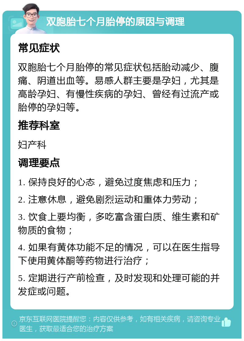 双胞胎七个月胎停的原因与调理 常见症状 双胞胎七个月胎停的常见症状包括胎动减少、腹痛、阴道出血等。易感人群主要是孕妇，尤其是高龄孕妇、有慢性疾病的孕妇、曾经有过流产或胎停的孕妇等。 推荐科室 妇产科 调理要点 1. 保持良好的心态，避免过度焦虑和压力； 2. 注意休息，避免剧烈运动和重体力劳动； 3. 饮食上要均衡，多吃富含蛋白质、维生素和矿物质的食物； 4. 如果有黄体功能不足的情况，可以在医生指导下使用黄体酮等药物进行治疗； 5. 定期进行产前检查，及时发现和处理可能的并发症或问题。