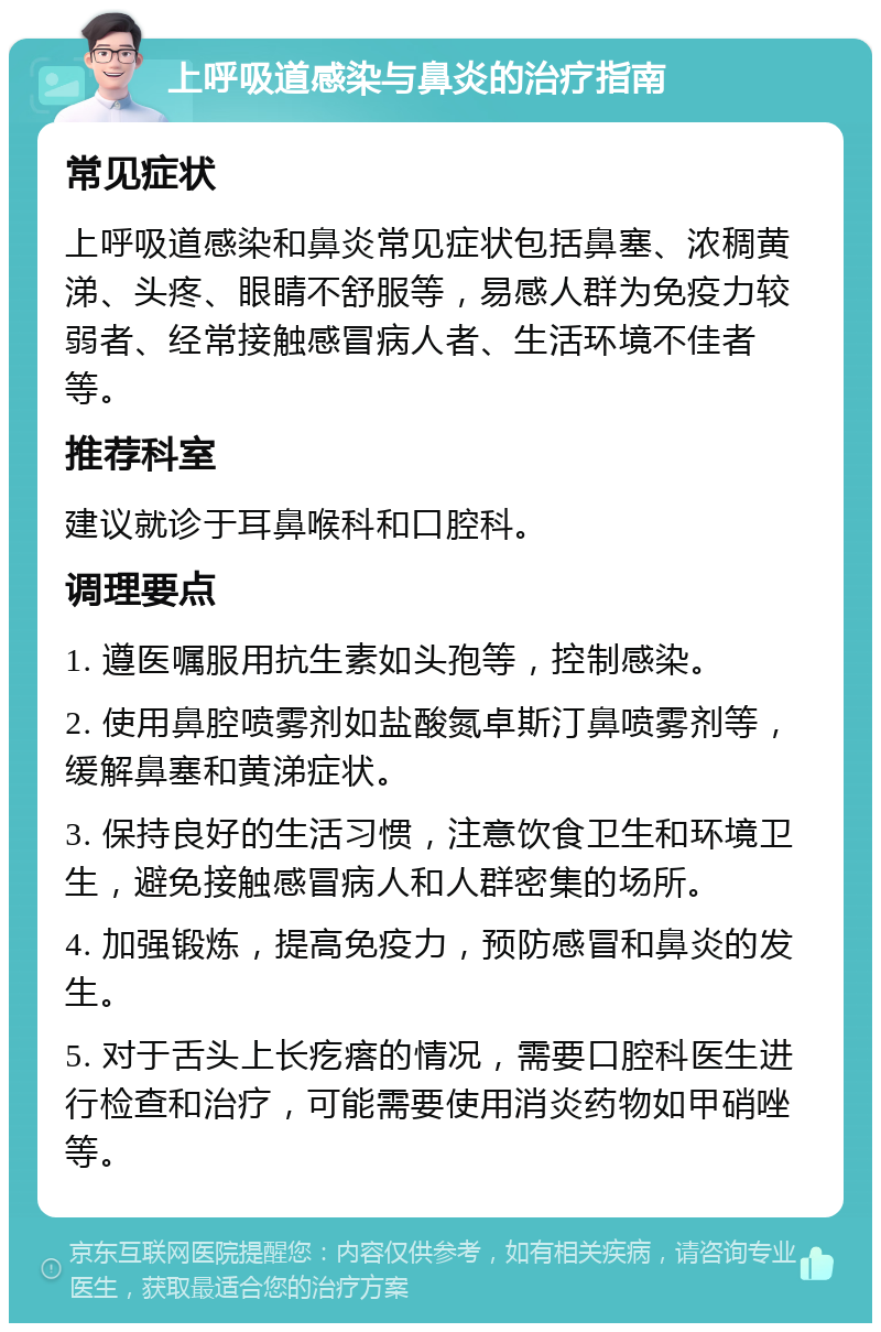 上呼吸道感染与鼻炎的治疗指南 常见症状 上呼吸道感染和鼻炎常见症状包括鼻塞、浓稠黄涕、头疼、眼睛不舒服等，易感人群为免疫力较弱者、经常接触感冒病人者、生活环境不佳者等。 推荐科室 建议就诊于耳鼻喉科和口腔科。 调理要点 1. 遵医嘱服用抗生素如头孢等，控制感染。 2. 使用鼻腔喷雾剂如盐酸氮卓斯汀鼻喷雾剂等，缓解鼻塞和黄涕症状。 3. 保持良好的生活习惯，注意饮食卫生和环境卫生，避免接触感冒病人和人群密集的场所。 4. 加强锻炼，提高免疫力，预防感冒和鼻炎的发生。 5. 对于舌头上长疙瘩的情况，需要口腔科医生进行检查和治疗，可能需要使用消炎药物如甲硝唑等。