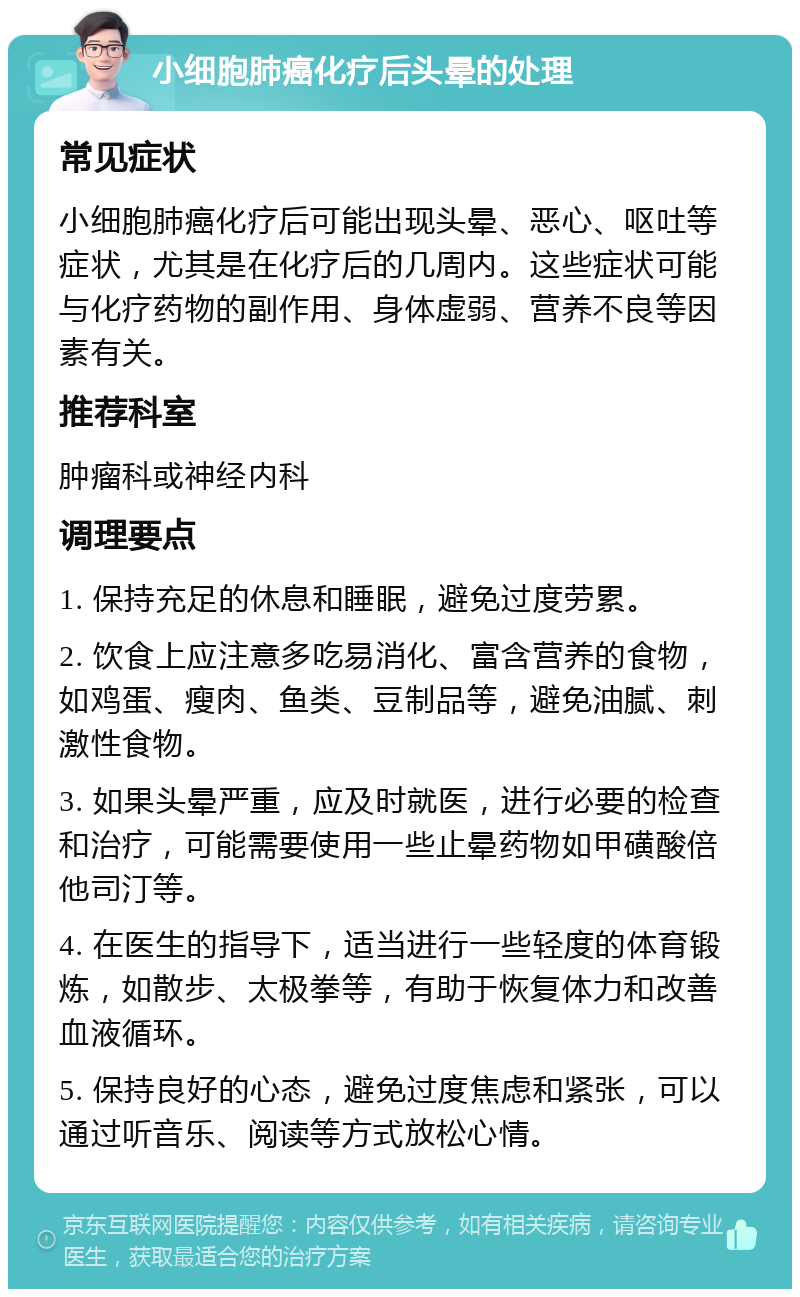 小细胞肺癌化疗后头晕的处理 常见症状 小细胞肺癌化疗后可能出现头晕、恶心、呕吐等症状，尤其是在化疗后的几周内。这些症状可能与化疗药物的副作用、身体虚弱、营养不良等因素有关。 推荐科室 肿瘤科或神经内科 调理要点 1. 保持充足的休息和睡眠，避免过度劳累。 2. 饮食上应注意多吃易消化、富含营养的食物，如鸡蛋、瘦肉、鱼类、豆制品等，避免油腻、刺激性食物。 3. 如果头晕严重，应及时就医，进行必要的检查和治疗，可能需要使用一些止晕药物如甲磺酸倍他司汀等。 4. 在医生的指导下，适当进行一些轻度的体育锻炼，如散步、太极拳等，有助于恢复体力和改善血液循环。 5. 保持良好的心态，避免过度焦虑和紧张，可以通过听音乐、阅读等方式放松心情。