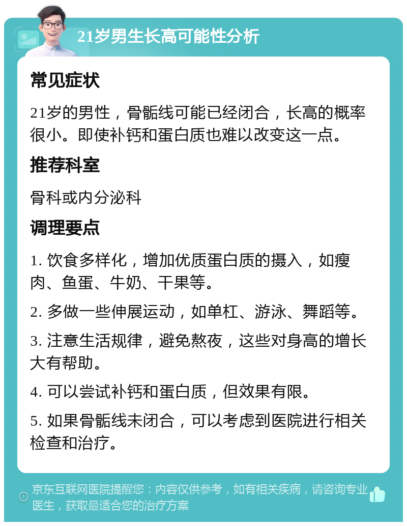 21岁男生长高可能性分析 常见症状 21岁的男性，骨骺线可能已经闭合，长高的概率很小。即使补钙和蛋白质也难以改变这一点。 推荐科室 骨科或内分泌科 调理要点 1. 饮食多样化，增加优质蛋白质的摄入，如瘦肉、鱼蛋、牛奶、干果等。 2. 多做一些伸展运动，如单杠、游泳、舞蹈等。 3. 注意生活规律，避免熬夜，这些对身高的增长大有帮助。 4. 可以尝试补钙和蛋白质，但效果有限。 5. 如果骨骺线未闭合，可以考虑到医院进行相关检查和治疗。