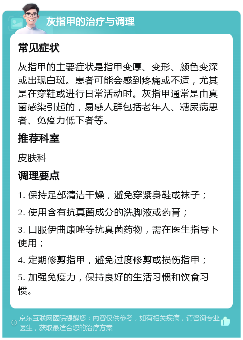 灰指甲的治疗与调理 常见症状 灰指甲的主要症状是指甲变厚、变形、颜色变深或出现白斑。患者可能会感到疼痛或不适，尤其是在穿鞋或进行日常活动时。灰指甲通常是由真菌感染引起的，易感人群包括老年人、糖尿病患者、免疫力低下者等。 推荐科室 皮肤科 调理要点 1. 保持足部清洁干燥，避免穿紧身鞋或袜子； 2. 使用含有抗真菌成分的洗脚液或药膏； 3. 口服伊曲康唑等抗真菌药物，需在医生指导下使用； 4. 定期修剪指甲，避免过度修剪或损伤指甲； 5. 加强免疫力，保持良好的生活习惯和饮食习惯。