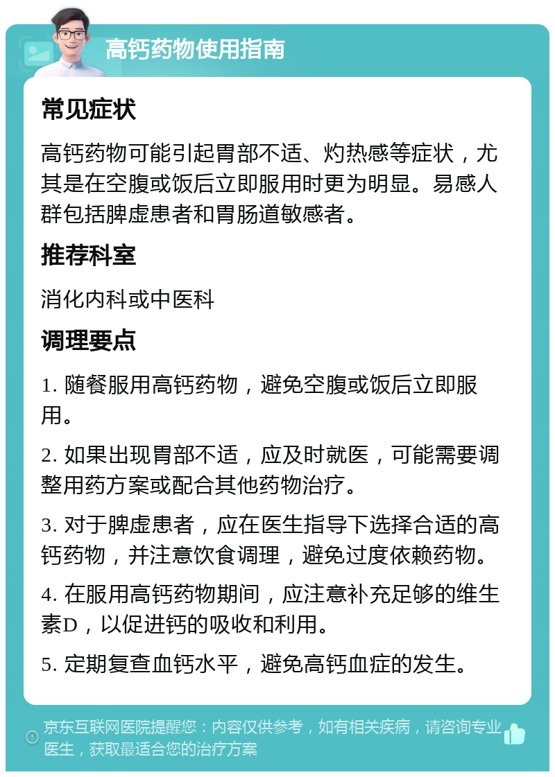 高钙药物使用指南 常见症状 高钙药物可能引起胃部不适、灼热感等症状，尤其是在空腹或饭后立即服用时更为明显。易感人群包括脾虚患者和胃肠道敏感者。 推荐科室 消化内科或中医科 调理要点 1. 随餐服用高钙药物，避免空腹或饭后立即服用。 2. 如果出现胃部不适，应及时就医，可能需要调整用药方案或配合其他药物治疗。 3. 对于脾虚患者，应在医生指导下选择合适的高钙药物，并注意饮食调理，避免过度依赖药物。 4. 在服用高钙药物期间，应注意补充足够的维生素D，以促进钙的吸收和利用。 5. 定期复查血钙水平，避免高钙血症的发生。