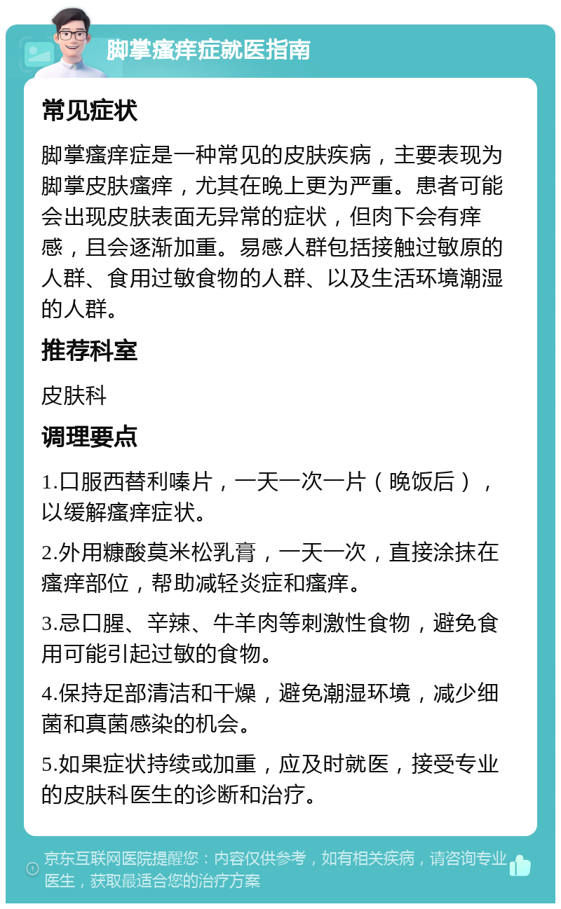 脚掌瘙痒症就医指南 常见症状 脚掌瘙痒症是一种常见的皮肤疾病，主要表现为脚掌皮肤瘙痒，尤其在晚上更为严重。患者可能会出现皮肤表面无异常的症状，但肉下会有痒感，且会逐渐加重。易感人群包括接触过敏原的人群、食用过敏食物的人群、以及生活环境潮湿的人群。 推荐科室 皮肤科 调理要点 1.口服西替利嗪片，一天一次一片（晚饭后），以缓解瘙痒症状。 2.外用糠酸莫米松乳膏，一天一次，直接涂抹在瘙痒部位，帮助减轻炎症和瘙痒。 3.忌口腥、辛辣、牛羊肉等刺激性食物，避免食用可能引起过敏的食物。 4.保持足部清洁和干燥，避免潮湿环境，减少细菌和真菌感染的机会。 5.如果症状持续或加重，应及时就医，接受专业的皮肤科医生的诊断和治疗。