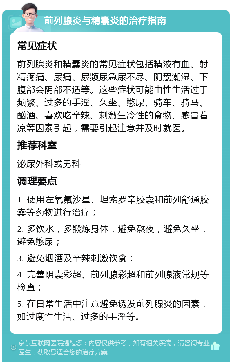 前列腺炎与精囊炎的治疗指南 常见症状 前列腺炎和精囊炎的常见症状包括精液有血、射精疼痛、尿痛、尿频尿急尿不尽、阴囊潮湿、下腹部会阴部不适等。这些症状可能由性生活过于频繁、过多的手淫、久坐、憋尿、骑车、骑马、酗酒、喜欢吃辛辣、刺激生冷性的食物、感冒着凉等因素引起，需要引起注意并及时就医。 推荐科室 泌尿外科或男科 调理要点 1. 使用左氧氟沙星、坦索罗辛胶囊和前列舒通胶囊等药物进行治疗； 2. 多饮水，多锻炼身体，避免熬夜，避免久坐，避免憋尿； 3. 避免烟酒及辛辣刺激饮食； 4. 完善阴囊彩超、前列腺彩超和前列腺液常规等检查； 5. 在日常生活中注意避免诱发前列腺炎的因素，如过度性生活、过多的手淫等。