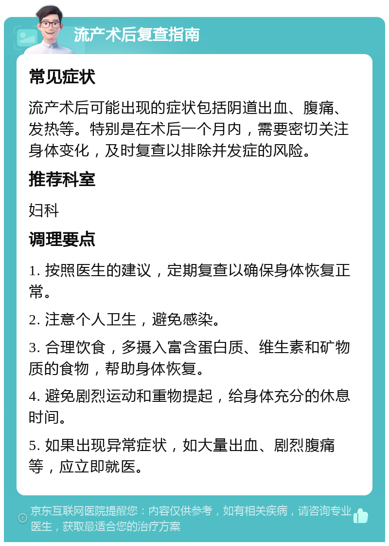 流产术后复查指南 常见症状 流产术后可能出现的症状包括阴道出血、腹痛、发热等。特别是在术后一个月内，需要密切关注身体变化，及时复查以排除并发症的风险。 推荐科室 妇科 调理要点 1. 按照医生的建议，定期复查以确保身体恢复正常。 2. 注意个人卫生，避免感染。 3. 合理饮食，多摄入富含蛋白质、维生素和矿物质的食物，帮助身体恢复。 4. 避免剧烈运动和重物提起，给身体充分的休息时间。 5. 如果出现异常症状，如大量出血、剧烈腹痛等，应立即就医。