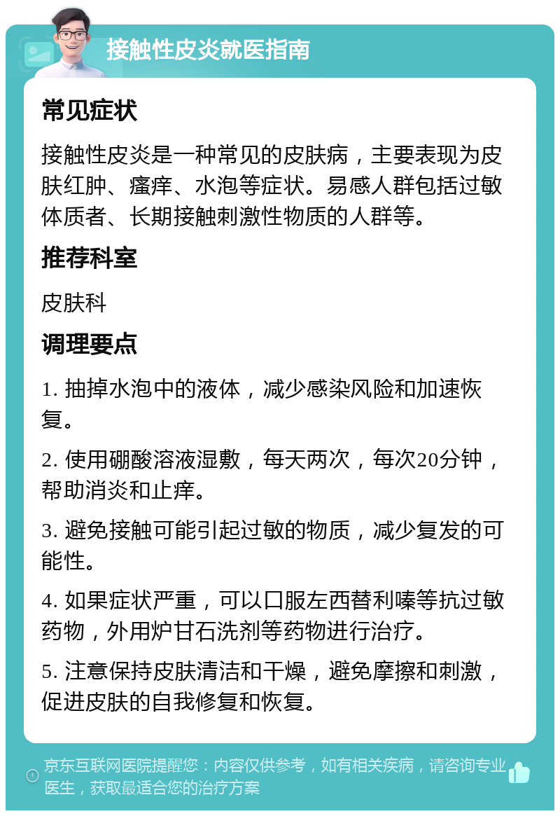 接触性皮炎就医指南 常见症状 接触性皮炎是一种常见的皮肤病，主要表现为皮肤红肿、瘙痒、水泡等症状。易感人群包括过敏体质者、长期接触刺激性物质的人群等。 推荐科室 皮肤科 调理要点 1. 抽掉水泡中的液体，减少感染风险和加速恢复。 2. 使用硼酸溶液湿敷，每天两次，每次20分钟，帮助消炎和止痒。 3. 避免接触可能引起过敏的物质，减少复发的可能性。 4. 如果症状严重，可以口服左西替利嗪等抗过敏药物，外用炉甘石洗剂等药物进行治疗。 5. 注意保持皮肤清洁和干燥，避免摩擦和刺激，促进皮肤的自我修复和恢复。