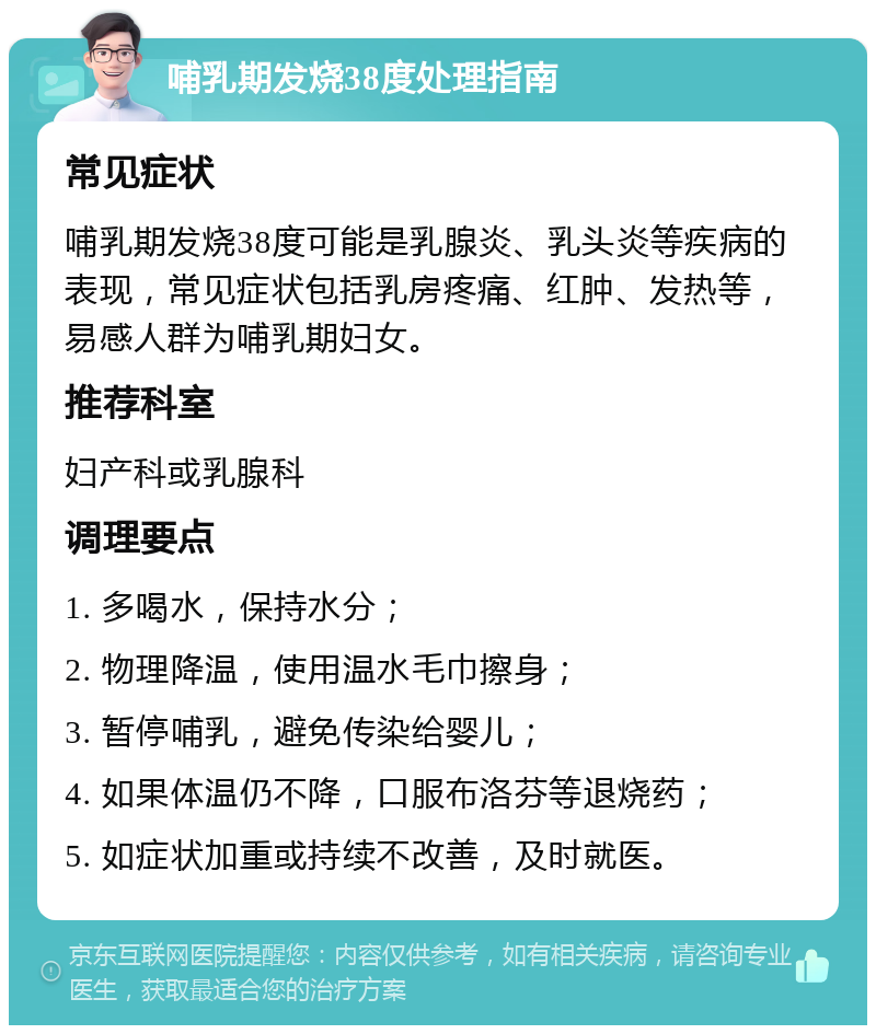 哺乳期发烧38度处理指南 常见症状 哺乳期发烧38度可能是乳腺炎、乳头炎等疾病的表现，常见症状包括乳房疼痛、红肿、发热等，易感人群为哺乳期妇女。 推荐科室 妇产科或乳腺科 调理要点 1. 多喝水，保持水分； 2. 物理降温，使用温水毛巾擦身； 3. 暂停哺乳，避免传染给婴儿； 4. 如果体温仍不降，口服布洛芬等退烧药； 5. 如症状加重或持续不改善，及时就医。