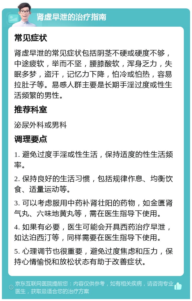 肾虚早泄的治疗指南 常见症状 肾虚早泄的常见症状包括阴茎不硬或硬度不够，中途疲软，举而不坚，腰膝酸软，浑身乏力，失眠多梦，盗汗，记忆力下降，怕冷或怕热，容易拉肚子等。易感人群主要是长期手淫过度或性生活频繁的男性。 推荐科室 泌尿外科或男科 调理要点 1. 避免过度手淫或性生活，保持适度的性生活频率。 2. 保持良好的生活习惯，包括规律作息、均衡饮食、适量运动等。 3. 可以考虑服用中药补肾壮阳的药物，如金匮肾气丸、六味地黄丸等，需在医生指导下使用。 4. 如果有必要，医生可能会开具西药治疗早泄，如达泊西汀等，同样需要在医生指导下使用。 5. 心理调节也很重要，避免过度焦虑和压力，保持心情愉悦和放松状态有助于改善症状。