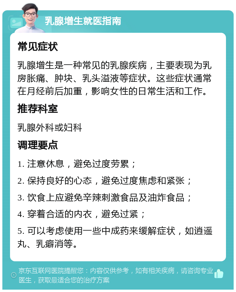 乳腺增生就医指南 常见症状 乳腺增生是一种常见的乳腺疾病，主要表现为乳房胀痛、肿块、乳头溢液等症状。这些症状通常在月经前后加重，影响女性的日常生活和工作。 推荐科室 乳腺外科或妇科 调理要点 1. 注意休息，避免过度劳累； 2. 保持良好的心态，避免过度焦虑和紧张； 3. 饮食上应避免辛辣刺激食品及油炸食品； 4. 穿着合适的内衣，避免过紧； 5. 可以考虑使用一些中成药来缓解症状，如逍遥丸、乳癖消等。