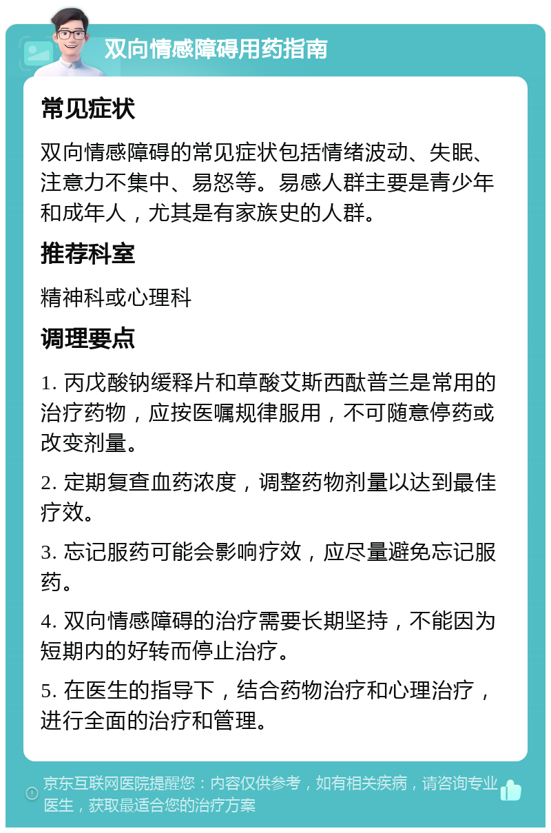 双向情感障碍用药指南 常见症状 双向情感障碍的常见症状包括情绪波动、失眠、注意力不集中、易怒等。易感人群主要是青少年和成年人，尤其是有家族史的人群。 推荐科室 精神科或心理科 调理要点 1. 丙戊酸钠缓释片和草酸艾斯西酞普兰是常用的治疗药物，应按医嘱规律服用，不可随意停药或改变剂量。 2. 定期复查血药浓度，调整药物剂量以达到最佳疗效。 3. 忘记服药可能会影响疗效，应尽量避免忘记服药。 4. 双向情感障碍的治疗需要长期坚持，不能因为短期内的好转而停止治疗。 5. 在医生的指导下，结合药物治疗和心理治疗，进行全面的治疗和管理。