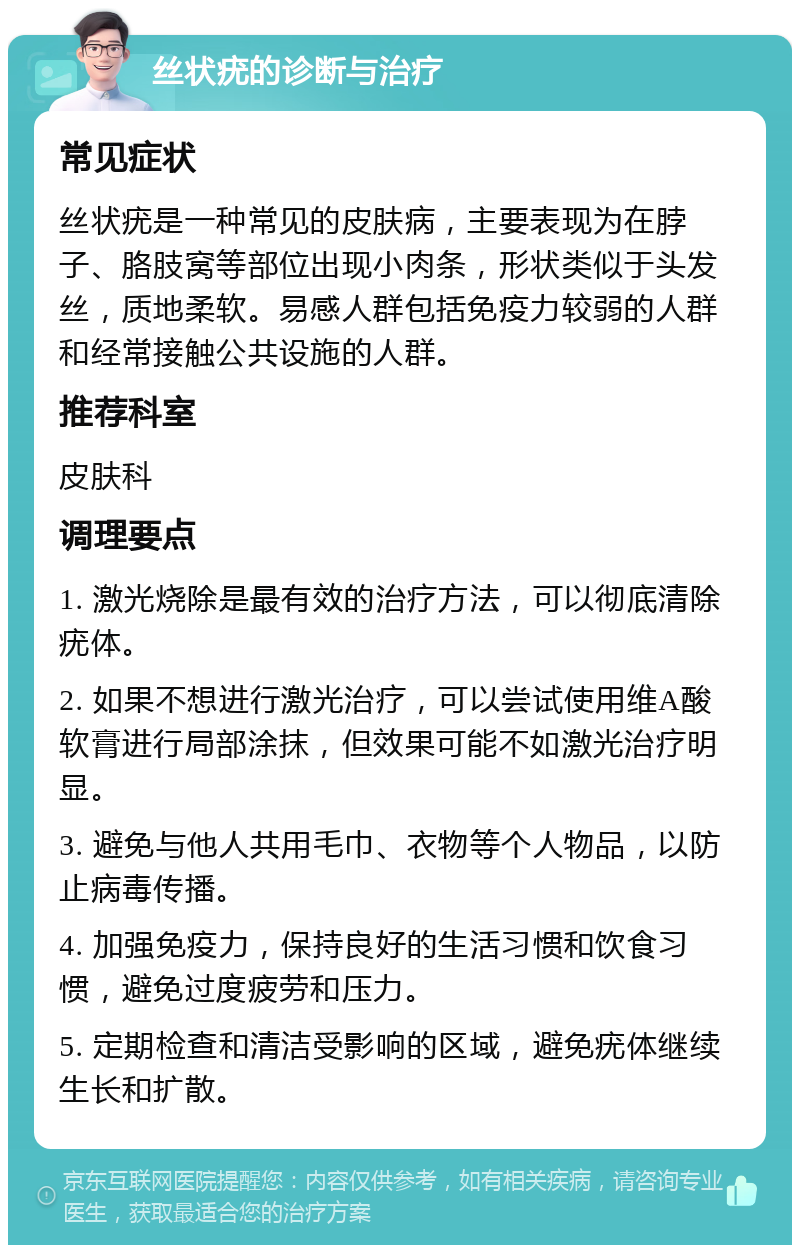 丝状疣的诊断与治疗 常见症状 丝状疣是一种常见的皮肤病，主要表现为在脖子、胳肢窝等部位出现小肉条，形状类似于头发丝，质地柔软。易感人群包括免疫力较弱的人群和经常接触公共设施的人群。 推荐科室 皮肤科 调理要点 1. 激光烧除是最有效的治疗方法，可以彻底清除疣体。 2. 如果不想进行激光治疗，可以尝试使用维A酸软膏进行局部涂抹，但效果可能不如激光治疗明显。 3. 避免与他人共用毛巾、衣物等个人物品，以防止病毒传播。 4. 加强免疫力，保持良好的生活习惯和饮食习惯，避免过度疲劳和压力。 5. 定期检查和清洁受影响的区域，避免疣体继续生长和扩散。