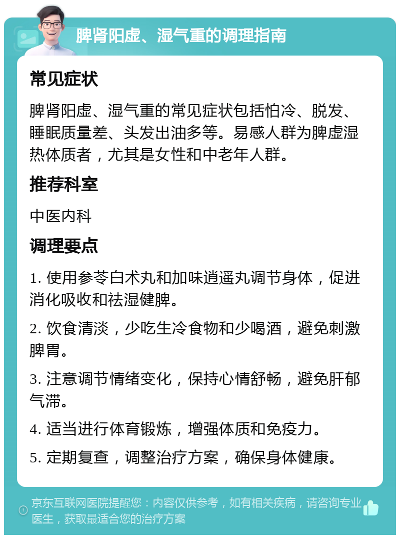 脾肾阳虚、湿气重的调理指南 常见症状 脾肾阳虚、湿气重的常见症状包括怕冷、脱发、睡眠质量差、头发出油多等。易感人群为脾虚湿热体质者，尤其是女性和中老年人群。 推荐科室 中医内科 调理要点 1. 使用参苓白术丸和加味逍遥丸调节身体，促进消化吸收和祛湿健脾。 2. 饮食清淡，少吃生冷食物和少喝酒，避免刺激脾胃。 3. 注意调节情绪变化，保持心情舒畅，避免肝郁气滞。 4. 适当进行体育锻炼，增强体质和免疫力。 5. 定期复查，调整治疗方案，确保身体健康。