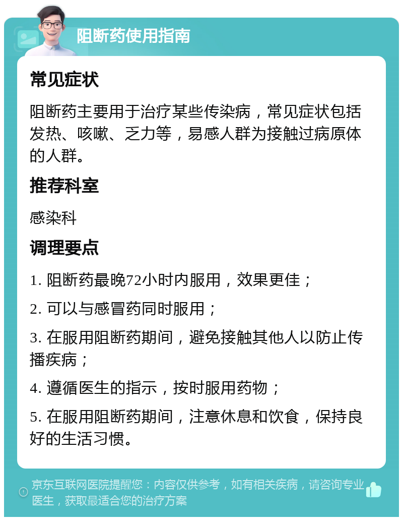 阻断药使用指南 常见症状 阻断药主要用于治疗某些传染病，常见症状包括发热、咳嗽、乏力等，易感人群为接触过病原体的人群。 推荐科室 感染科 调理要点 1. 阻断药最晚72小时内服用，效果更佳； 2. 可以与感冒药同时服用； 3. 在服用阻断药期间，避免接触其他人以防止传播疾病； 4. 遵循医生的指示，按时服用药物； 5. 在服用阻断药期间，注意休息和饮食，保持良好的生活习惯。