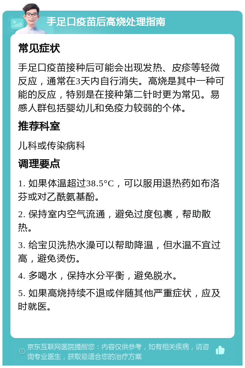 手足口疫苗后高烧处理指南 常见症状 手足口疫苗接种后可能会出现发热、皮疹等轻微反应，通常在3天内自行消失。高烧是其中一种可能的反应，特别是在接种第二针时更为常见。易感人群包括婴幼儿和免疫力较弱的个体。 推荐科室 儿科或传染病科 调理要点 1. 如果体温超过38.5°C，可以服用退热药如布洛芬或对乙酰氨基酚。 2. 保持室内空气流通，避免过度包裹，帮助散热。 3. 给宝贝洗热水澡可以帮助降温，但水温不宜过高，避免烫伤。 4. 多喝水，保持水分平衡，避免脱水。 5. 如果高烧持续不退或伴随其他严重症状，应及时就医。