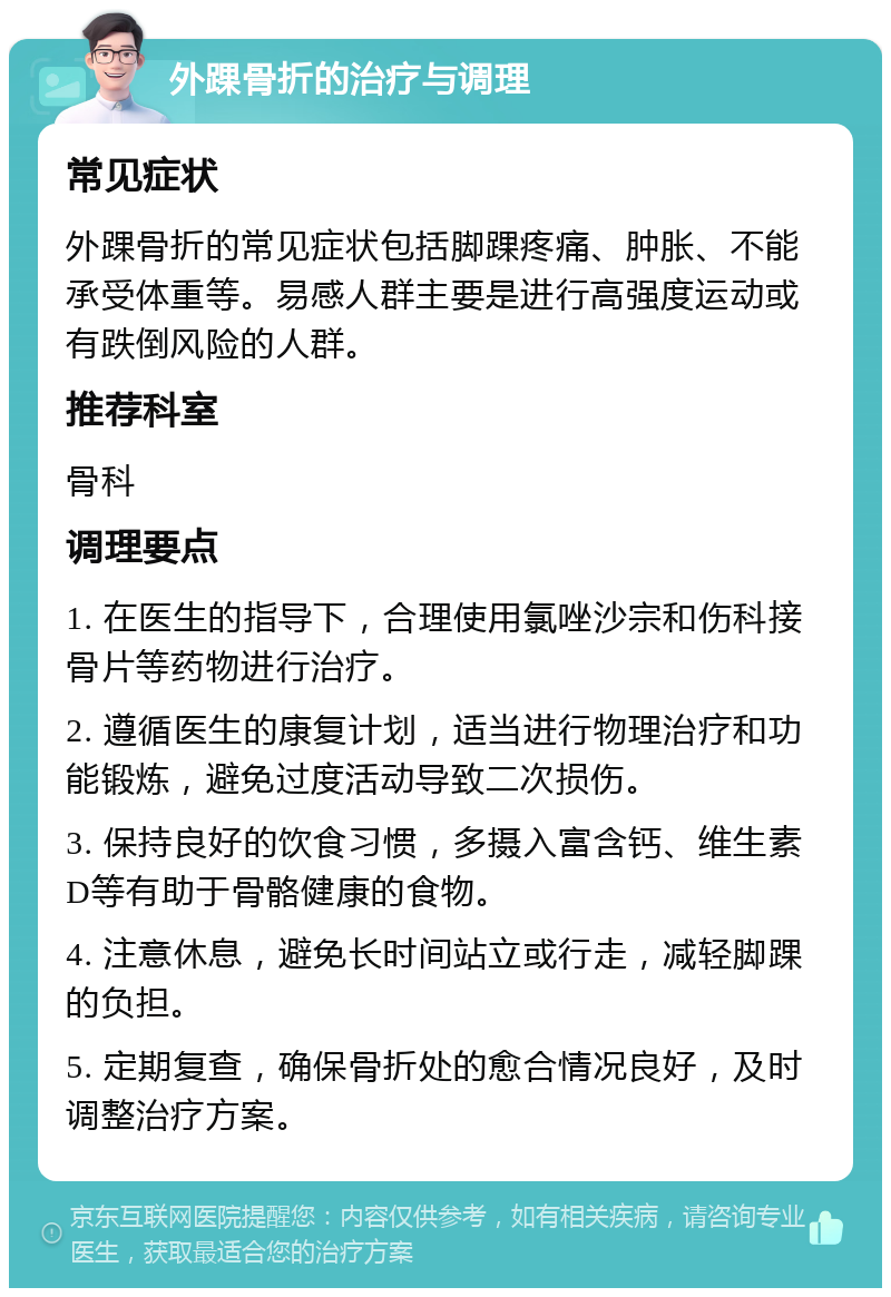 外踝骨折的治疗与调理 常见症状 外踝骨折的常见症状包括脚踝疼痛、肿胀、不能承受体重等。易感人群主要是进行高强度运动或有跌倒风险的人群。 推荐科室 骨科 调理要点 1. 在医生的指导下，合理使用氯唑沙宗和伤科接骨片等药物进行治疗。 2. 遵循医生的康复计划，适当进行物理治疗和功能锻炼，避免过度活动导致二次损伤。 3. 保持良好的饮食习惯，多摄入富含钙、维生素D等有助于骨骼健康的食物。 4. 注意休息，避免长时间站立或行走，减轻脚踝的负担。 5. 定期复查，确保骨折处的愈合情况良好，及时调整治疗方案。