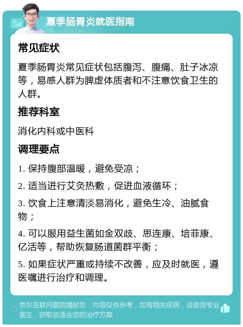 夏季肠胃炎就医指南 常见症状 夏季肠胃炎常见症状包括腹泻、腹痛、肚子冰凉等，易感人群为脾虚体质者和不注意饮食卫生的人群。 推荐科室 消化内科或中医科 调理要点 1. 保持腹部温暖，避免受凉； 2. 适当进行艾灸热敷，促进血液循环； 3. 饮食上注意清淡易消化，避免生冷、油腻食物； 4. 可以服用益生菌如金双歧、思连康、培菲康、亿活等，帮助恢复肠道菌群平衡； 5. 如果症状严重或持续不改善，应及时就医，遵医嘱进行治疗和调理。