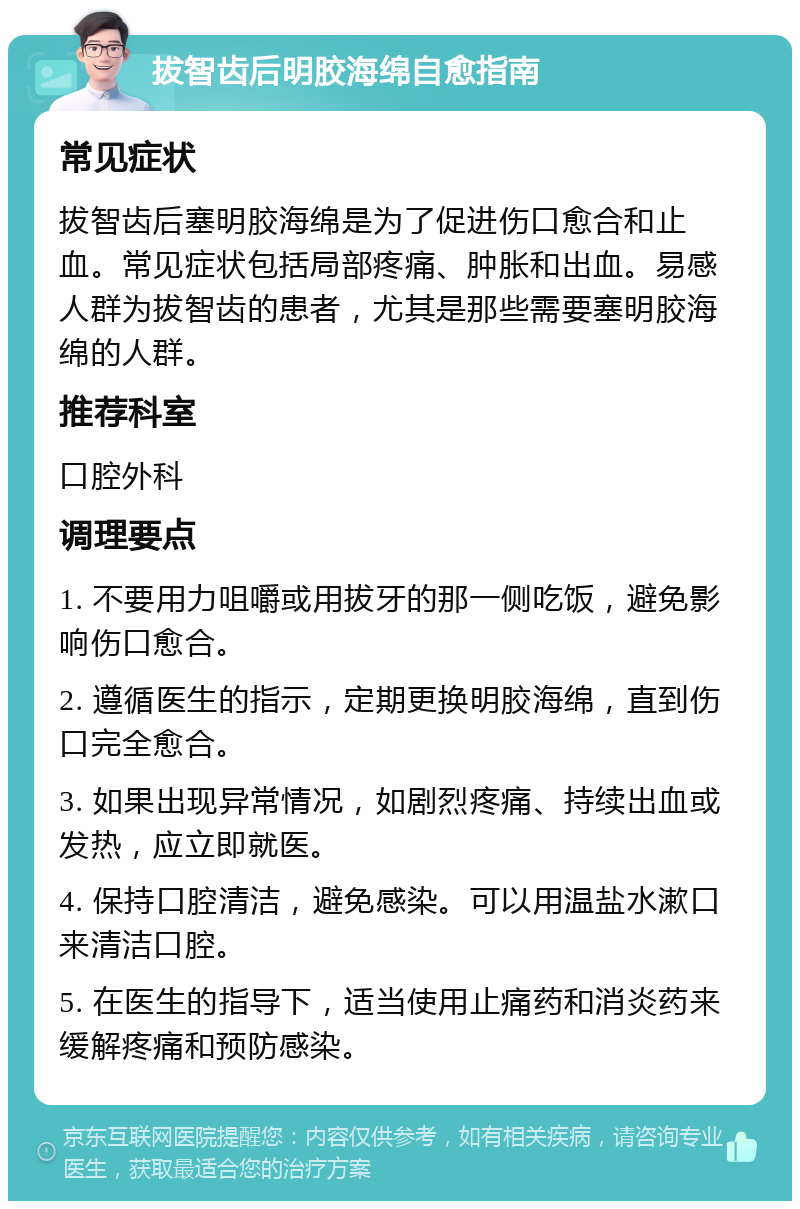 拔智齿后明胶海绵自愈指南 常见症状 拔智齿后塞明胶海绵是为了促进伤口愈合和止血。常见症状包括局部疼痛、肿胀和出血。易感人群为拔智齿的患者，尤其是那些需要塞明胶海绵的人群。 推荐科室 口腔外科 调理要点 1. 不要用力咀嚼或用拔牙的那一侧吃饭，避免影响伤口愈合。 2. 遵循医生的指示，定期更换明胶海绵，直到伤口完全愈合。 3. 如果出现异常情况，如剧烈疼痛、持续出血或发热，应立即就医。 4. 保持口腔清洁，避免感染。可以用温盐水漱口来清洁口腔。 5. 在医生的指导下，适当使用止痛药和消炎药来缓解疼痛和预防感染。