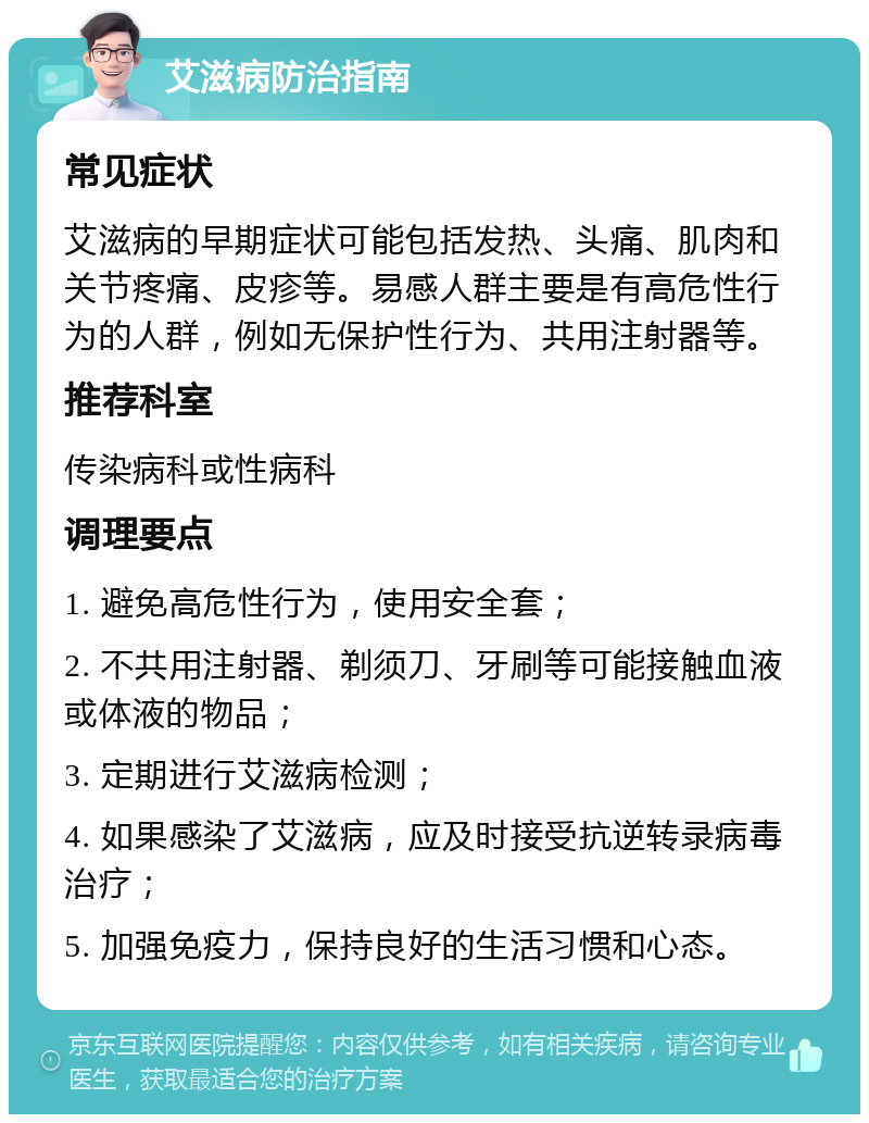 艾滋病防治指南 常见症状 艾滋病的早期症状可能包括发热、头痛、肌肉和关节疼痛、皮疹等。易感人群主要是有高危性行为的人群，例如无保护性行为、共用注射器等。 推荐科室 传染病科或性病科 调理要点 1. 避免高危性行为，使用安全套； 2. 不共用注射器、剃须刀、牙刷等可能接触血液或体液的物品； 3. 定期进行艾滋病检测； 4. 如果感染了艾滋病，应及时接受抗逆转录病毒治疗； 5. 加强免疫力，保持良好的生活习惯和心态。