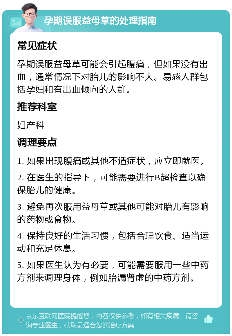 孕期误服益母草的处理指南 常见症状 孕期误服益母草可能会引起腹痛，但如果没有出血，通常情况下对胎儿的影响不大。易感人群包括孕妇和有出血倾向的人群。 推荐科室 妇产科 调理要点 1. 如果出现腹痛或其他不适症状，应立即就医。 2. 在医生的指导下，可能需要进行B超检查以确保胎儿的健康。 3. 避免再次服用益母草或其他可能对胎儿有影响的药物或食物。 4. 保持良好的生活习惯，包括合理饮食、适当运动和充足休息。 5. 如果医生认为有必要，可能需要服用一些中药方剂来调理身体，例如胎漏肾虚的中药方剂。