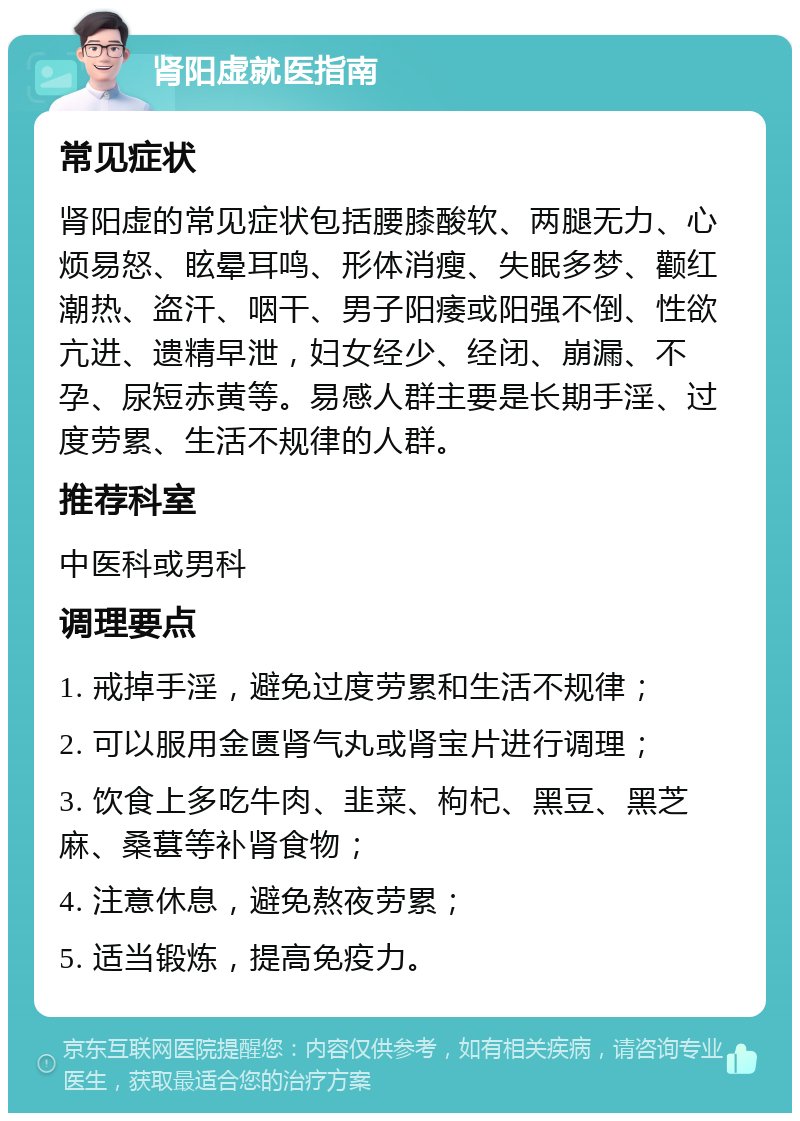 肾阳虚就医指南 常见症状 肾阳虚的常见症状包括腰膝酸软、两腿无力、心烦易怒、眩晕耳鸣、形体消瘦、失眠多梦、颧红潮热、盗汗、咽干、男子阳痿或阳强不倒、性欲亢进、遗精早泄，妇女经少、经闭、崩漏、不孕、尿短赤黄等。易感人群主要是长期手淫、过度劳累、生活不规律的人群。 推荐科室 中医科或男科 调理要点 1. 戒掉手淫，避免过度劳累和生活不规律； 2. 可以服用金匮肾气丸或肾宝片进行调理； 3. 饮食上多吃牛肉、韭菜、枸杞、黑豆、黑芝麻、桑葚等补肾食物； 4. 注意休息，避免熬夜劳累； 5. 适当锻炼，提高免疫力。