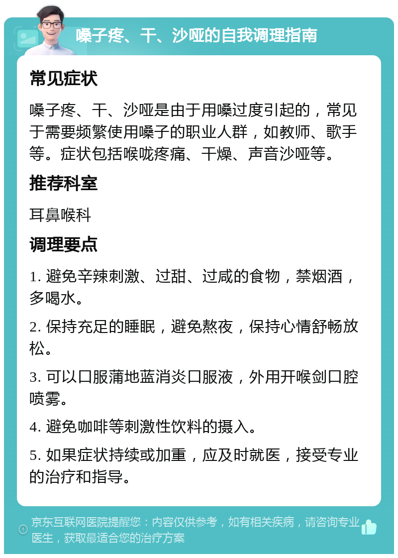 嗓子疼、干、沙哑的自我调理指南 常见症状 嗓子疼、干、沙哑是由于用嗓过度引起的，常见于需要频繁使用嗓子的职业人群，如教师、歌手等。症状包括喉咙疼痛、干燥、声音沙哑等。 推荐科室 耳鼻喉科 调理要点 1. 避免辛辣刺激、过甜、过咸的食物，禁烟酒，多喝水。 2. 保持充足的睡眠，避免熬夜，保持心情舒畅放松。 3. 可以口服蒲地蓝消炎口服液，外用开喉剑口腔喷雾。 4. 避免咖啡等刺激性饮料的摄入。 5. 如果症状持续或加重，应及时就医，接受专业的治疗和指导。